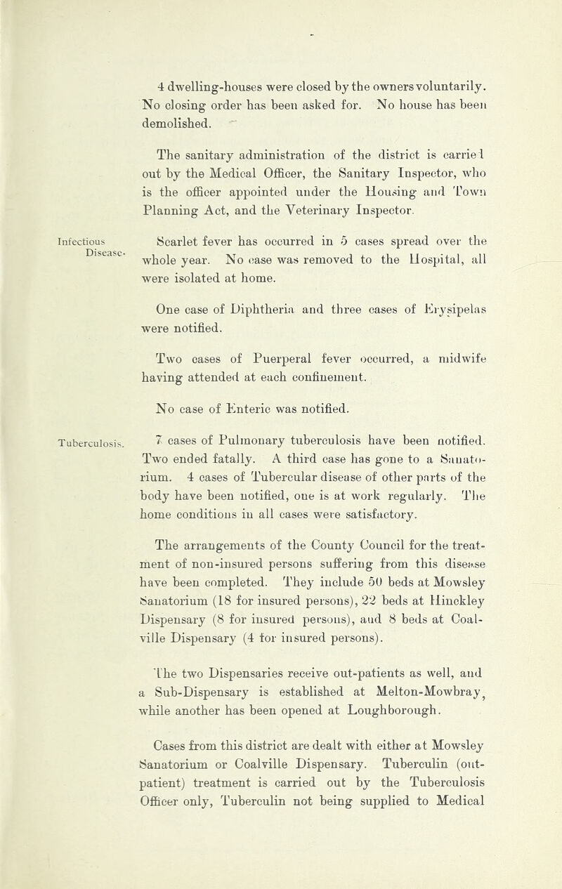 Infectious Disease- Tuberculosis. 4 dwelling-houses were closed by the owners voluntarily. No closing order has been asked for. No house has been demolished. The sanitary administration of the district is carrie l out by the Medical Officer, the Sanitary Inspector, who is the officer appointed under the Housing and 'hown Planning Act, and the Veterinary Inspector. Scarlet fever has occurred in 5 cases spread over the w’hole year. No case was removed to the Hospital, all were isolated at home. One case of Diphtheria and three cases of Erysipelas were notified. Two oases of Puerperal fever occurred, a midwife having attended at each confinement. No ease of Enteric was notified. 7 eases of Pulmonary tuberculosis have been notified. Two ended fatally. A third case has gone to a Sanato- rium. 4 cases of Tubercular disease of other parts of the body have been notified, one is at work regularly. The home conditions in all cases were satisfactory. The arrangements of the County Council for the treat- ment of non-insured persons suffering from this disease have been completed. They include 60 beds at Mowsley Sanatorium (18 for insured persons), 22 beds at Hinckley Dispensary (8 for insured persons), and 8 beds at Coal- ville Dispensary (4 tor insured persons). 'Ihe two Dispensaries receive out-patients as well, and a Sub-Dispensary is established at Melton-Mowbray^ while another has been opened at Loughborough. Cases from this district are dealt with either at Mowsley Sanatorium or Coalville Dispensary. Tuberculin (out- patient) treatment is carried out by the Tuberculosis Officer only. Tuberculin not being supplied to Medical