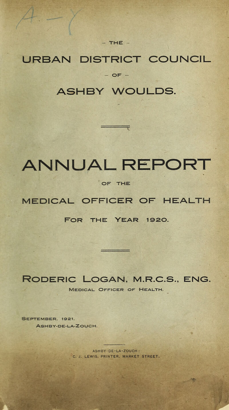 THE URBAN DISTRICT COUNCIL - OF - ASHBY WOULDS. ANNUAL REPORT OF THE MEDICAL OFFICER OF HEALTH FOR THE VEAR 1920. Roderic Logan, m.r.c.s., eng. Medical. Officer of Health. September. Ashby-de-la-Zouch. ASHBY-DE-LA-ZOUCH ; C. J. LEWIS, PRINTER, MARKET STREET. f-T f-C.,