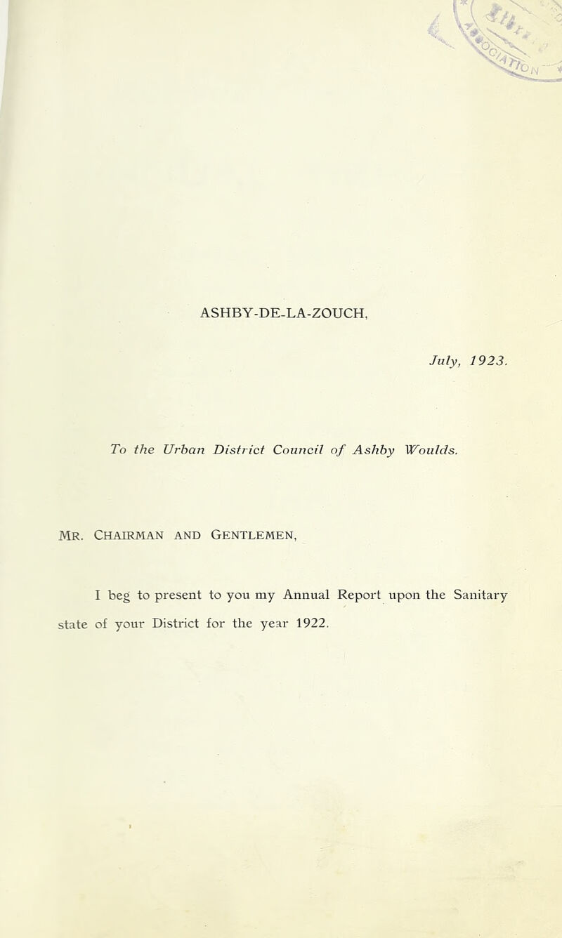 ASHBY-DE-LA-ZOUCH, July, 1923. To the Urban District Council of Ashby Woulds. Mr. Chairman and Gentlemen, I beg to present to you my Annual Report upon the Sanitary state of your District for the year 1922.