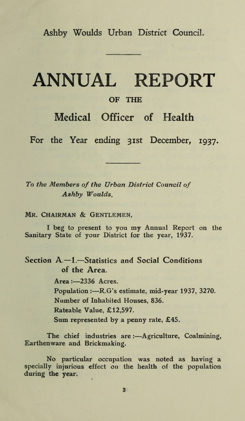 Ashby Woulds Urban District Council. ANNUAL REPORT OF THE Medical Officer of Health For the Year ending 31st December, 1937* To the Members of the Urban District Council of Ashby Woulds. Mr. Chairman & Gentlemen, I beg to present to you my Annual Report on the Sanitary State of your District for the year, 1937. Section A.—1.—Statistics and Social Conditions of the Area. Area :—2336 Acres. Population :—R.G’s estimate, mid-year 1937, 3270. Number of Inhabited Houses, 836. Rateable Value, £12,597. Sum represented by a penny rate, £45. The chief industries are:—Agriculture, Coalmining, Earthenware and Brickmaking. No particular occupation was noted as having a specially injurious effect on the health of the population during the year.