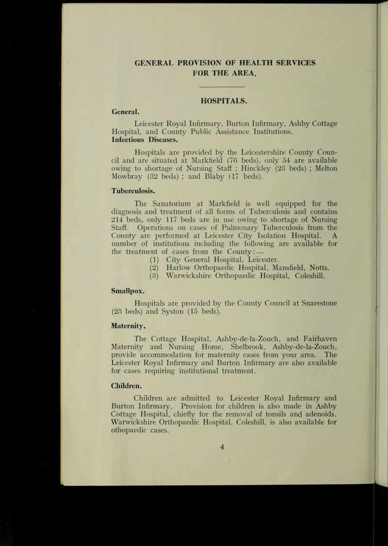 GENERAL PROVISION OF HEALTH SERVICES FOR THE AREA. HOSPITALS. General. Leicester Royal Infirmary, Burton Infirmary, Ashby Cottage Hospital, and County Public Assistance Institutions. Infectious Diseases. Hospitals are provided by the Leicestershire County Coun- cil and are situated at Markfield (76 beds), only 54 are available owing to shortage of Nursing Staff ; Hinckley (23 beds) ; Melton Mowbray (32 beds) ; and Blaby (17 beds). Tuberculosis. The Sanatorium at Markfield is well equipped for the diagnosis and treatment of all forms of Tuberculosis and contains 214 beds, only 117 beds are in use owing to shortage of Nursing Staff. Operations on cases of Pulmonary Tuberculosis from the County are performed at Leicester City Isolation Hospital. A number of institutions including the following are available for the treatment of cases from the County: — (1) City General Hospital, Leicester. (2) Harlow Orthopaedic Hospital, Mansfield, Notts. (3) Warwickshire Orthopaedic Hospital, Coleshill. Smallpox. Hospitals are provided by the County Council at Snarestone (23 beds) and Syston (15 beds). Maternity. The Cottage Hospital, Ashby-de-la-Zouch, and Fairhaven Maternity and Nursing Home, Shelbrook, Ashby-de-la-Zouch, provide accommodation for maternity cases from your area. The Leicester Royal Infirmary and Burton Infirmary are also available for cases requiring institutional treatment. Children. Children are admitted to Leicester Royal Infirmary and Burton Infirmary. Provision for children is also made in Ashby Cottage Hospital, chiefly for the removal of tonsils and adenoids. Warwickshire Orthopaedic Hospital, Coleshill, is also available for othopaedic cases.