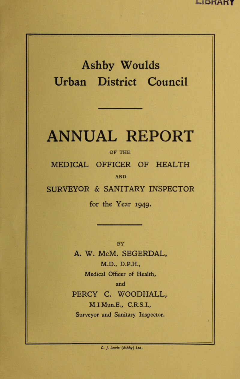 Urban District Council ANNUAL REPORT OF THE MEDICAL OFFICER OF HEALTH AND SURVEYOR & SANITARY INSPECTOR for the Year 1949* A, W. McM. SEGERDAL, M.D., D.P.H., Medical Officer of Health, and PERCY C. WOODHALL, M.I Mun.E., C.R.S.I., Surveyor and Sanitary Inspector. C. J. Lewis (Ashby) Ltd.