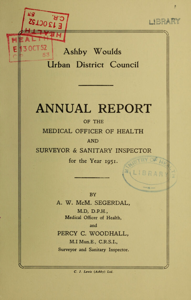 library L. Ashby Woulds Urban District Council ANNUAL REPORT OF THE MEDICAL OFFICER OF HEALTH AND SURVEYOR & SANITARY INSPECTOR for the Year 1951. BY A. W. McM. SEGERDAL, M.D, D.P.H., Medical Officer of Health, and PERCY C, WOODHALL, M.I Mun.E., C.R.S.L, Surveyor and Sanitary Inspector, C. J. Lewis (Ashby) Ltd.