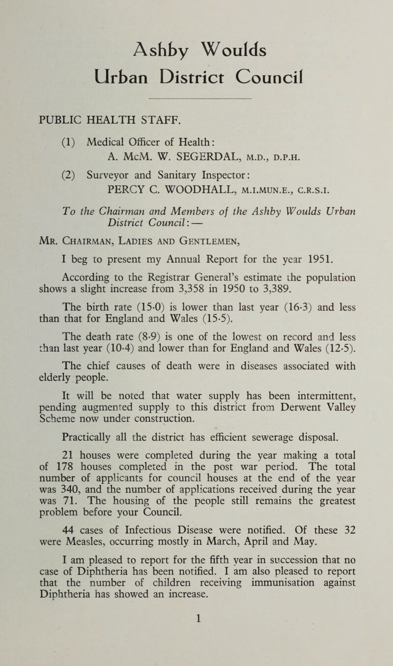 Urban District Council PUBLIC HEALTH STAFF. (1) Medical Officer of Health: A. McM. W. SEGERDAL, m.d., d.p.h. (2) Surveyor and Sanitary Inspector: PERCY C. WOODHALL, m.i.mun.e., c.r.s.i. To the Chairman and Members of the Ashby Woulds Urban District Council:— Mr. Chairman, Ladies and Gentlemen, I beg to present my Annual Report for the year 1951. According to the Registrar General’s estimate the population shows a slight increase from 3,358 in 1950 to 3,389. The birth rate (15-0) is lower than last year (16-3) and less than that for England and Wales (15-5). The death rate (8-9) is one of the lowest on record and less than last year (104) and lower than for England and Wales (12-5). The chief causes of death were in diseases associated with elderly people. It will be noted that water supply has been intermittent, pending augmented supply to this district from Derwent Valley Scheme now under construction. Practically all the district has efficient sewerage disposal. 21 houses were completed during the year making a total of 178 houses completed in the post war period. The total number of applicants for council houses at the end of the year was 340, and the number of applications received during the year was 71. The housing of the people still remains the greatest problem before your Council. 44 cases of Infectious Disease were notified. Of these 32 were Measles, occurring mostly in March, April and May. I am pleased to report for the fifth year in succession that no case of Diphtheria has been notified. I am also pleased to report that the number of children receiving immunisation against Diphtheria has showed an increase.