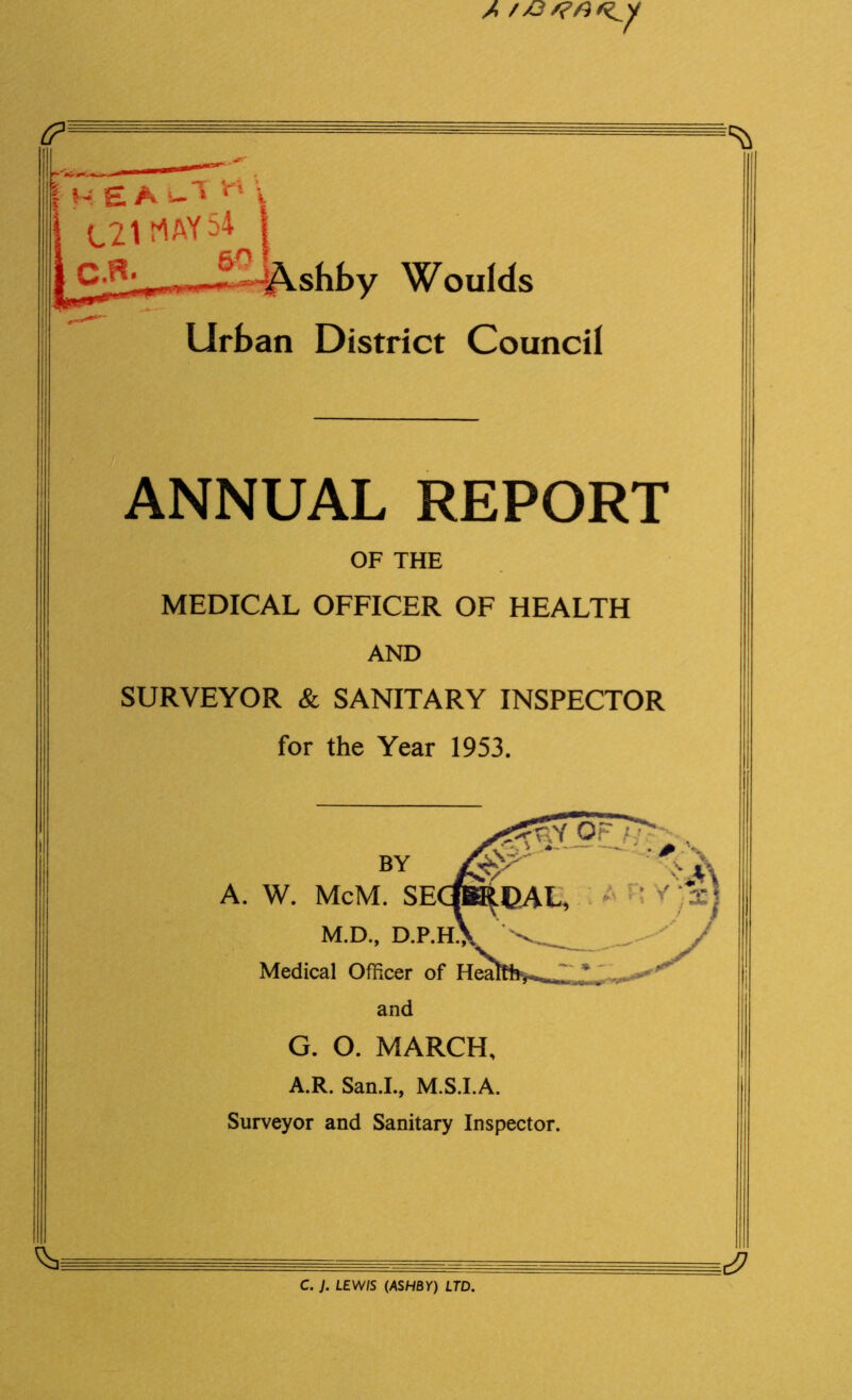 A //?/?/3/^y I HEA V1 i j C21 t^AY 54 | |c.a. s?J&.hh„ Woulds Urban District Council ANNUAL REPORT OF THE MEDICAL OFFICER OF HEALTH AND SURVEYOR & SANITARY INSPECTOR for the Year 1953. BY A. W. McM. SE M.D., D.P. Medical Officer of Hea and G. O. MARCH, A.R. San.I., M.S.I.A. Surveyor and Sanitary Inspector C. J. LEWIS (ASHBY) LTD.
