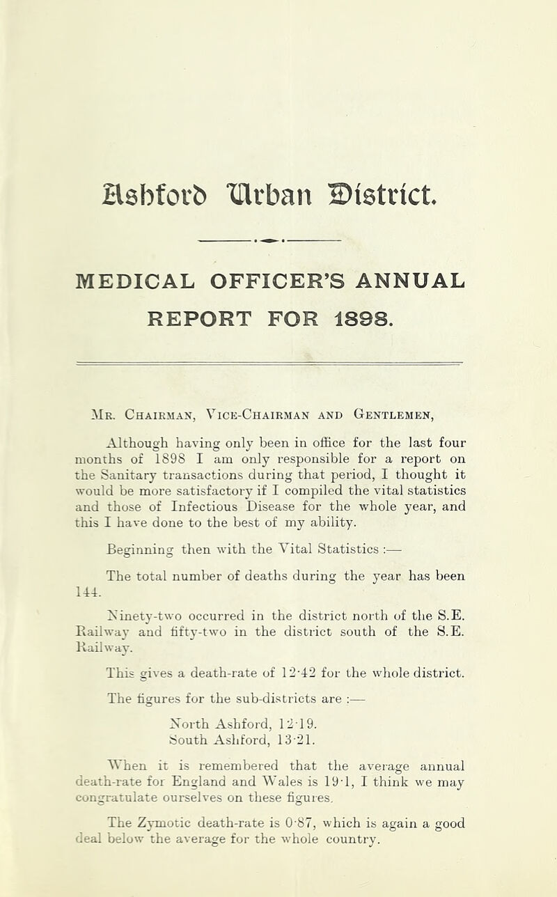 Hsbforb XUrban Bistnct MEDICAL OFFICER’S ANNUAL REPORT FOR 1898. Mr. Chairman, Vice-Chairman and Gentlemen, Although having only been in office for the last four months of 1898 I am only responsible for a report on the Sanitary transactions during that period, I thought it would be more satisfactory if I compiled the vital statistics and those of Infectious Disease for the whole year, and this I have done to the best of my ability. Beginning then with the Vital Statistics :— The total number of deaths during the year has been U4. Ainety-two occurred in the district north of the S.E. Railwa}’ and fifty-two in the district south of the S.E. Railway. This gives a death-rate of 12-42 for the whole district. The figures for the sub-districts are :— North Ashford, 1219. South Ashford, 13-21. Vhen it is remembered that the average annual death-rate for England and Wales is 19-1, I think we may congratulate ourselves on these figures. The Zymotic death-rate is 0-87, which is again a good deal below the average for the whole country.