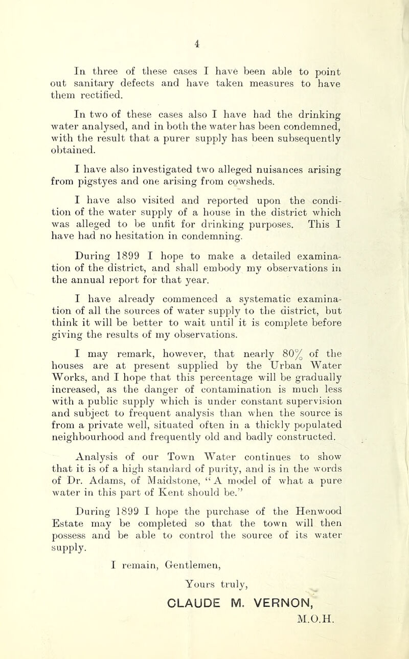 111 three of these cases I have been able to point out sanitary defects and have taken measures to have them rectified. In two of these cases also I have had the drinking water analysed, and in both the water has been condemned, with the result that a purer supply has been subsequently obtained. I have also investigated two alleged nuisances arising from pigstyes and one arising from cowsheds. I have also visited and reported upon the condi- tion of the water supply of a house in the district which was alleged to be unlit for drinking purposes. This I have had no hesitation in condemning. O During 1899 I hope to make a detailed examina- tion of the district, and shall embody my observations in the annual report for that year. I have already commenced a systematic examina- tion of all the sources of water supply to the district, but think it will be better to wait until it is comjilete before giving the results of my observations. I may remark, however, that nearly 80% of the houses are at present supplied by the Urban Water Works, and I hope that this percentage will be gradually increased, as the danger of contamination is much less with a public supply which is under constant supervision and subject to frequent analysis than when the source is from a private well, situated often in a thickly populated neighbourhood and frequently old and badly constructed. Analysis of our Town Water continues to show that it is of a high standard of puiity, and is in the words of Dr. Adams, of Maidstone, “A model of what a pure water in this part of Kent should be.” During 1899 I hope the purchase of the Henwood Estate may be completed so that the town will then possess and be able to control the source of its water supply. I remain. Gentlemen, Yours truly, CLAUDE M. VERNON, M.O.H.