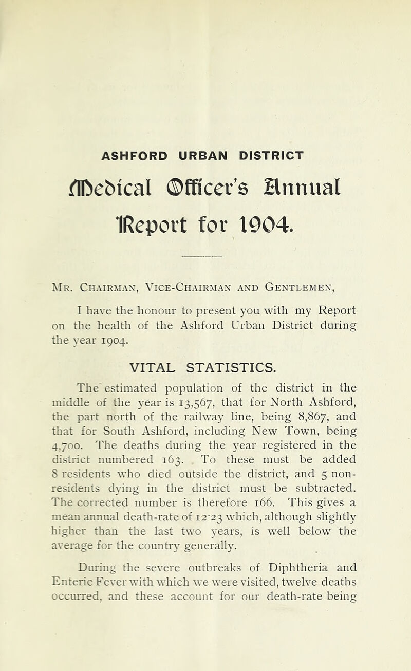 ASHFORD URBAN DISTRICT (TDeMcal ©fffcev’s Hnimal IRepovt for 1904. Mr. Ch.\irm.a.x, Vice-Ch.\irman and Gentlemen, I have the honour to present j^ou with my Report on the health of the Ashford Urban District during the year 1904. VITAL STATISTICS. The estimated population of the district in the middle of the year is 13,567, that for North Ashford, the part north of the railway line, being 8,867, and that for South Ashford, including New Town, being 4.700. The deaths during the year registered in the district numbered 163. To these must be added 8 residents who died outside the district, and 5 non- residents dying in the district must be subtracted. The corrected number is therefore 166. This gives a mean annual death-rate of i2'23 which, although slightly higher than the last two years, is well below the average for the country generally. During the severe outbreaks of Diphtheria and Enteric Fever with which we were visited, twelve deaths occurred, and these account for our death-rate being