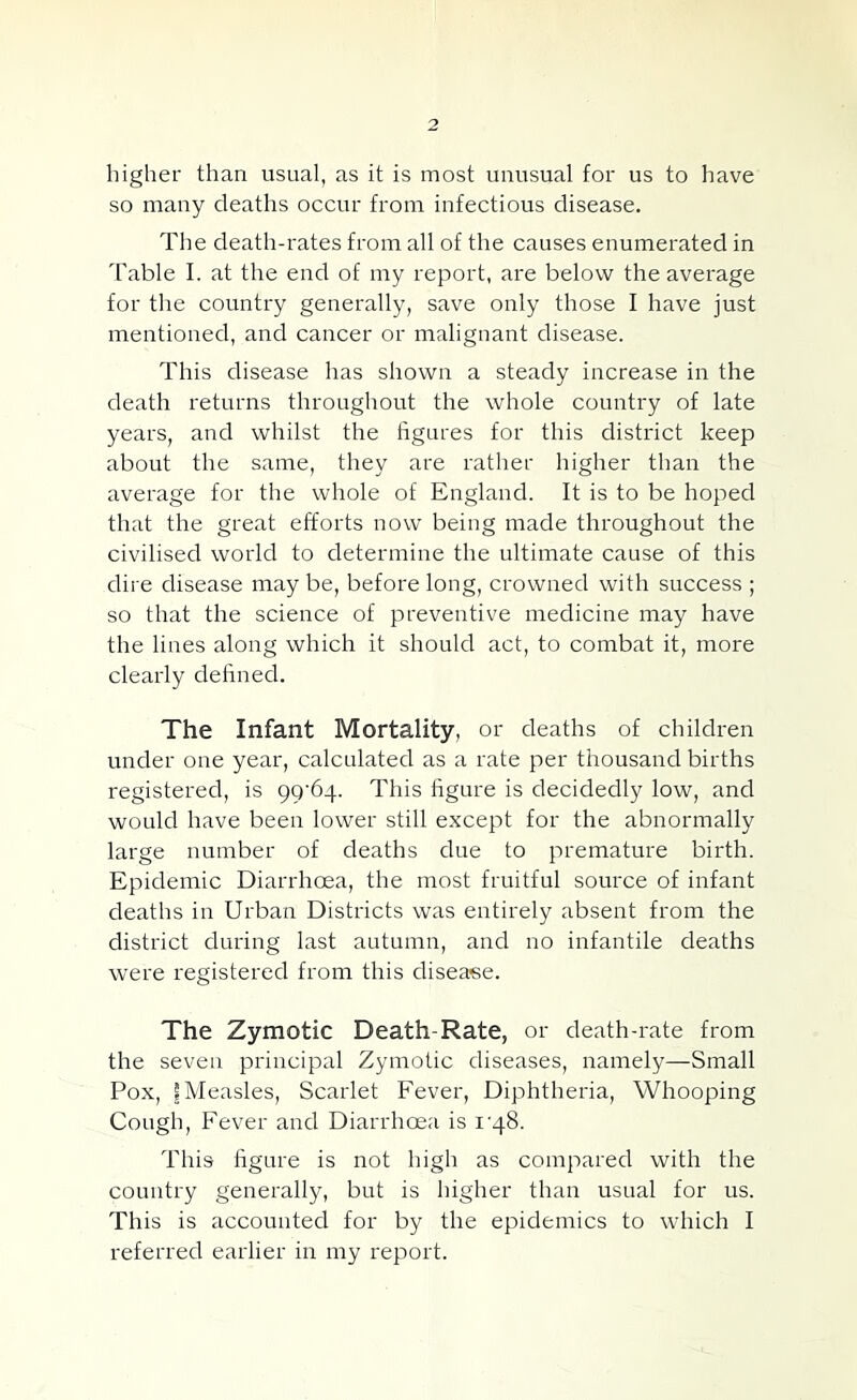 higher than usual, as it is most unusual for us to have so many deaths occur from infectious disease. The death-rates from all of the causes enumerated in Table I. at the end of my report, are below the average for the country generally, save only those I have just mentioned, and cancer or malignant disease. This disease has shown a steady increase in the death returns throughout the whole country of late years, and whilst the figures for this district keep about the same, they are rather higher than the average for the whole of England. It is to be hoped that the great efforts now being made throughout the civilised world to determine the ultimate cause of this dire disease may be, before long, crowned with success ; so that the science of preventive medicine may have the lines along which it should act, to combat it, more clearly defined. The Infant Mortality, or deaths of children under one year, calculated as a rate per thousand births registered, is 99^64. This figure is decidedly low, and would have been lower still except for the abnormally large number of deaths due to premature birth. Epidemic Diarrhoea, the most fruitful source of infant deaths in Urban Districts was entirely absent from the district during last autumn, and no infantile deaths were registered from this disease. The Zymotic Death-Rate, or death-rate from the seven principal Zymotic diseases, namely—Small Pox, I Measles, Scarlet Fever, Diphtheria, Whooping Cough, Fever and Diarrhoea is i'48. This figure is not high as compared with the country generally, but is higher than usual for us. This is accounted for by the epidemics to which I referred earlier in my report.