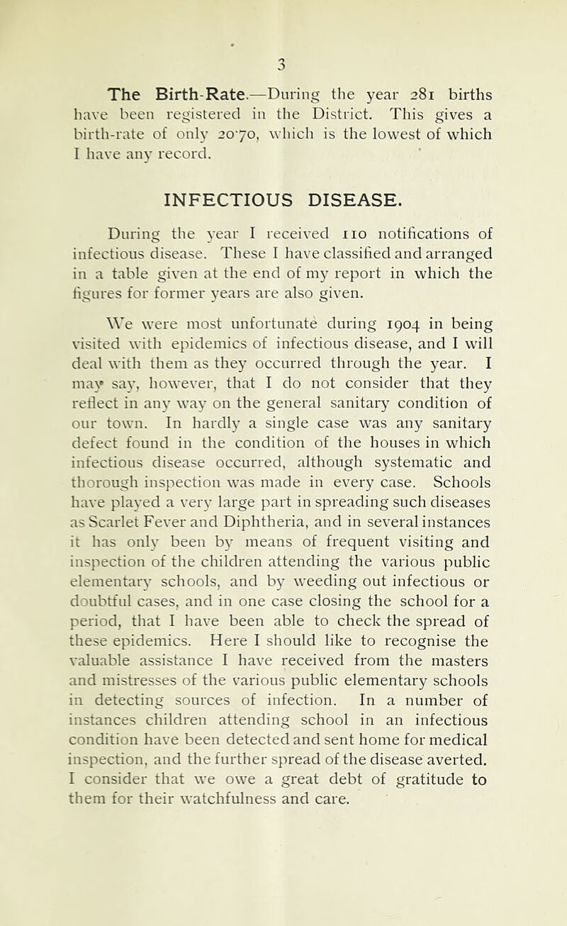 The Birth-Rate.—During the year 281 births have been registered in the District. This gives a birth-rate of only 2070, which is the lowest of which I have any record. INFECTIOUS DISEASE. During the year I received no notifications of infections disease. These I have classified and arranged in a table given at the end of report in which the figures for former years are also given. We were most unfortunate during 1904 in being visited with epidemics of infections disease, and I will deal with them as they occurred through the year. I mav say, however, that I do not consider that they reflect in any way on the general sanitary condition of our town. In hardly a single case was any sanitary defect found in the condition of the houses in which infectious disease occurred, although systematic and thorough inspection was made in every case. Schools have played a very large part in spreading such diseases as Scarlet Fever and Diphtheria, and in several instances it has onh' been by means of frequent visiting and inspection of the children attending the various public elementaiy schools, and by weeding out infectious or doubtful cases, and in one case closing the school for a period, that I have been able to check the spread of these epidemics. Here I should like to recognise the valuable assistance I have received from the masters and mistresses of the various public elementary schools in detecting sources of infection. In a number of instances children attending school in an infectious condition have been detected and sent home for medical inspection, and the further spread of the disease averted. I consider that we owe a great debt of gratitude to them for their watchfulness and care.