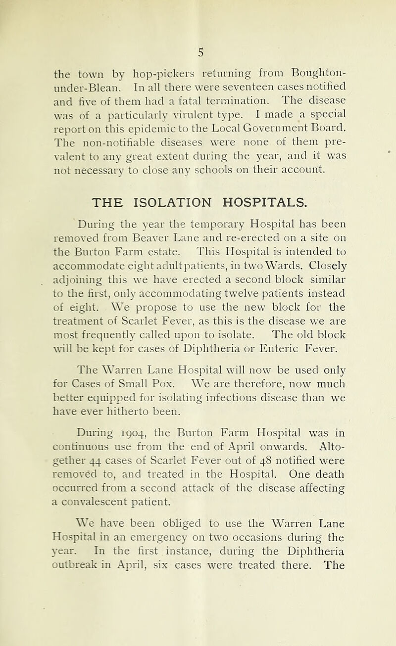 the town by hop-pickers returning from Boughton- under-Blenn. In all there were seventeen cases notified and five of them had a fatal termination. The disease was of a particularly virulent type. I made a special report on this epidemic to the Local Government Board. The non-notifiable diseases were none of them pre- valent to any great extent during the year, and it was not necessarj' to close an}' schools on their account. THE ISOLATION HOSPITALS. During the vear the temporary Hospital has been removed from Beaver Lane and re-erected on a site on the Burton Farm estate. This Hospital is intended to accommodate eight adultpatients, in two Wards. Closely adioining this we have erected a second block similar to the first, only accommodating twelve patients instead of eight. We propose to use the new block for the treatment of Scarlet Fever, as this is the disease we are most frequently called upon to isolate. The old block will be kept for cases of Diphtheria or Enteric Fever. The WaiTen Lane Hospital will now be used only for Cases of Small Pox. We are therefore, now much better equipped for isolating infectious disease than we have ever hitherto been. During 1904, the Burton Farm Hospital was in continuous use from the end of April onwards. Alto- gether 44 cases of Scarlet Fever out of 48 notified were removed to, and treated in the Hospital. One death occurred from a second attack of the disease affecting a convalescent patient. We have been obliged to use the Warren Lane Hospital in an emergency on two occasions during the year. In the first instance, during the Diphtheria outbreak in April, six cases were treated there. The