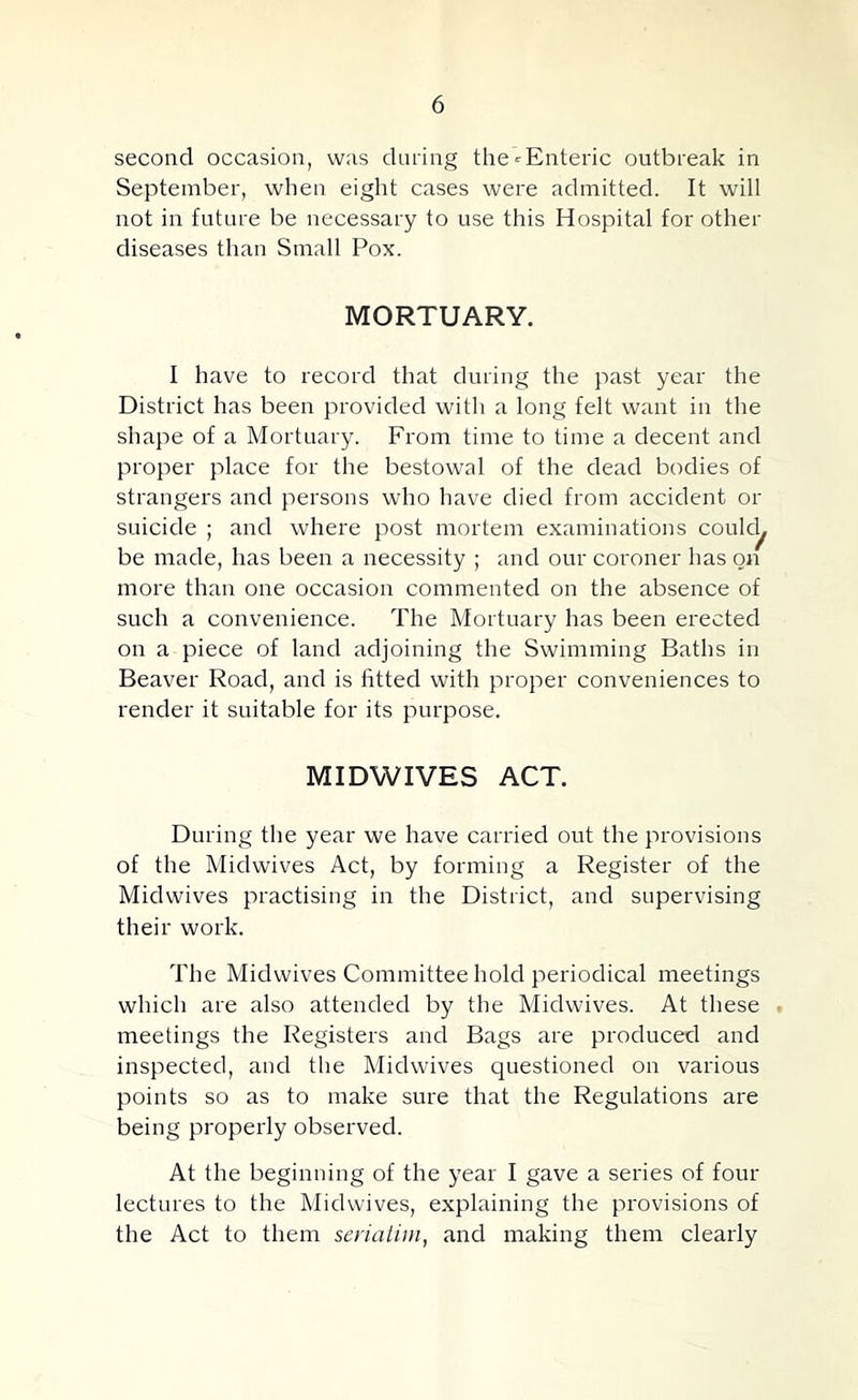 second occasion, was daring the-^Enteric outbreak in September, when eight cases were admitted. It will not in future be necessary to use this Hospital for other diseases than Small Pox. MORTUARY. I have to record that during the past year the District has been provided with a long felt want in the shape of a Mortuary. From time to time a decent and proper place for the bestowal of the dead bodies of strangers and persons who have died from accident or suicide ; and where post mortem examinations coulc^ be made, has been a necessity ; and our coroner has on more than one occasion commented on the absence of such a convenience. The Mortuary has been erected on a piece of land adjoining the Swimming Baths in Beaver Road, and is fitted with proper conveniences to render it suitable for its purpose. MIDWIVES ACT. During the year we have carried out the provisions of the Midwives Act, by forming a Register of the Midwives practising in the District, and supervising their work. The Midwives Committee hold periodical meetings which are also attended by the Midwives. At these meetings the Registers and Bags are produced and inspected, and the Midwives questioned on various points so as to make sure that the Regulations are being properly observed. At the beginning of the year I gave a series of four lectures to the Midwives, explaining the provisions of the Act to them seriaiini, and making them clearly