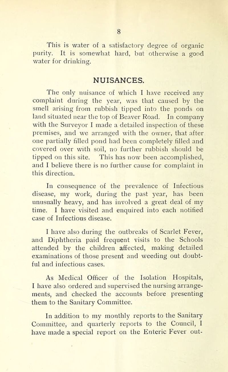 This is water of a satisfactory degree of organic purity. It is somewhat hard, but otherwise a good water for drinking. NUISANCES. The only nuisance of which I liave received any complaint during the year, was that caused by the smell arising from rubbish tipped into the ponds on land situated near the top of Beaver Road. In company with the Surveyor I made a detailed inspection of these premises, and we arranged with the owner, that after one partially filled pond had been completely filled and covered over with soil, no further rubbish should be tipped on this site. This has now been accomplished, and I believe there is no further cause for complaint in tills direction. In consequence of the prevalence of Infectious disease, my work, during the past year, has been unusually heavy, and has involved a great deal of my time. I have visited and enquired into each notified case of Infectious disease. I have also during the outbreaks of Scarlet Fever, and Diphtheria paid frequent visits to the Schools attended by the children affected, making detailed examinations of those present and weeding out doubt- ful and infectious cases. As Medical Officer of the Isolation Hospitals, I have also ordered and supervised the nursing arrange- ments, and checked the accounts before presenting them to the Sanitary Committee. In addition to my monthly reports to the Sanitary Committee, and quarterly reports to the Council, I have made a special report on the Enteric Fever out-
