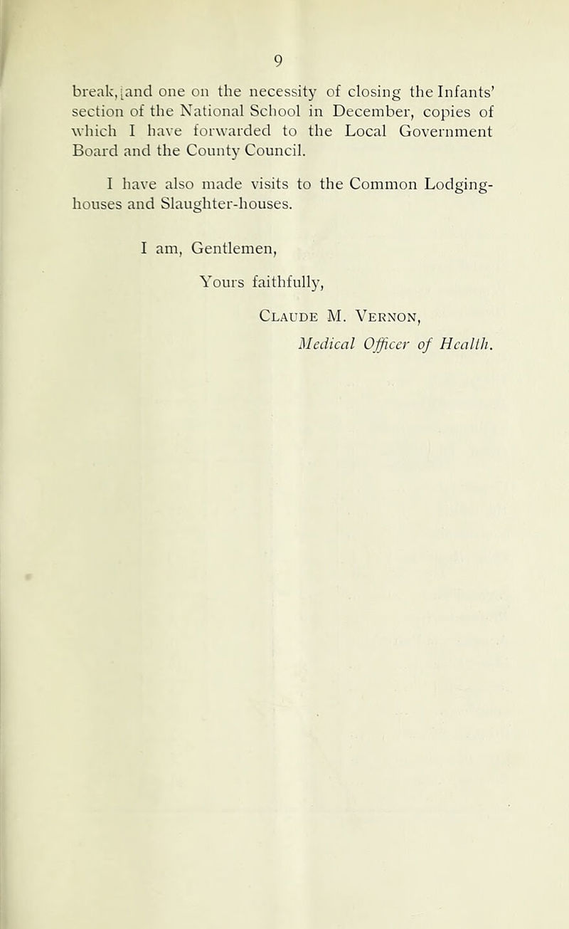 break, [and one on the necessity of closing the Infants’ section of the National School in December, copies of which I have forwarded to the Local Government Board and the County Council. I have also made visits to the Common Lodging- houses and Slaughter-houses. I am, Gentlemen, Yours faithfully, Claude M. Vernon, Medical Officer of Hcallh.