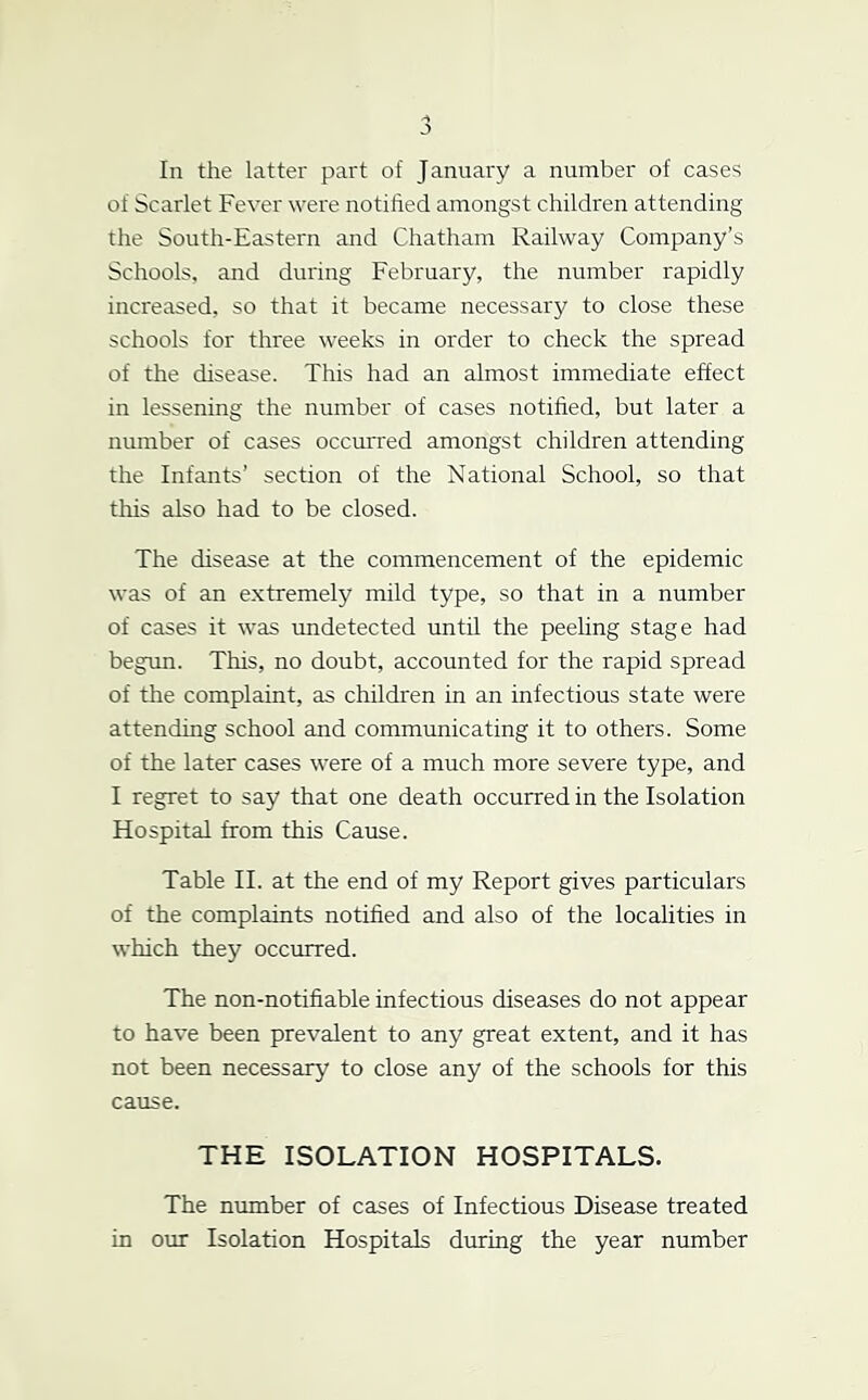 J In the latter part of January a number of cases of Scarlet Fever were notilied amongst children attending the South-Eastern and Chatham Railway Company’s Schools, and during February, the number rapidly increased, so that it became necessary to close these schools for three weeks in order to check the spread of the disease. This had an almost immediate effect in lessening the number of cases notihed, but later a number of cases occurred amongst children attending the Infants’ section of the National School, so that this also had to be closed. The disease at the commencement of the epidemic was of an extremely mild type, so that in a number of cases it was rmdetected until the peeling stage had begim. This, no doubt, accounted for the rapid spread of the complaint, as children in an infectious state were attending school and communicating it to others. Some of the later cases were of a much more severe type, and I regret to say that one death occurred in the Isolation Hospital from this Cause. Table II. at the end of my Report gives particulars of the complaints notified and also of the localities in which they occurred. The non-notifiable infectious diseases do not appear to have been prevalent to any great extent, and it has not been necessary to close any of the schools for this cause. THE ISOLATION HOSPITALS. The number of cases of Infectious Disease treated in our Isolation Hospitals during the year number