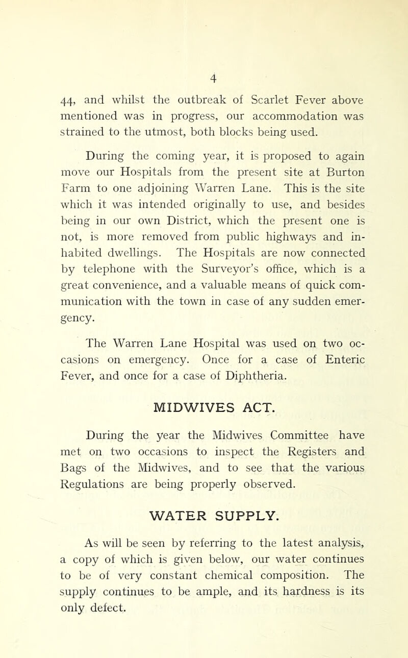 44^ and whilst the outbreak of Scarlet Fever above mentioned was in progress, our accommodation was strained to the utmost, both blocks being used. During the coming year, it is proposed to again move our Hospitals from the present site at Burton Farm to one adjoining Warren Lane. This is the site which it was intended originally to use, and besides being in our own District, which the present one is not, is more removed from public highways and in- habited dwellings. The Hospitals are now connected by telephone with the Surveyor’s office, which is a great convenience, and a valuable means of quick com- munication with the town in case of any sudden emer- gency. The Warren Lane Hospital was used on two oc- casions on emergency. Once for a case of Enteric Fever, and once for a case of Diphtheria. MID WIVES ACT. During the year the Midwives Committee have met on two occasions to inspect the Registers and Bags of the Midwives, and to see that the various Regulations are being properly observed. WATER SUPPLY. As will be seen by referring to the latest analysis, a copy of which is given below, our water continues to be of very constant chemical composition. The supply continues to be ample, and its hardness is its only defect.