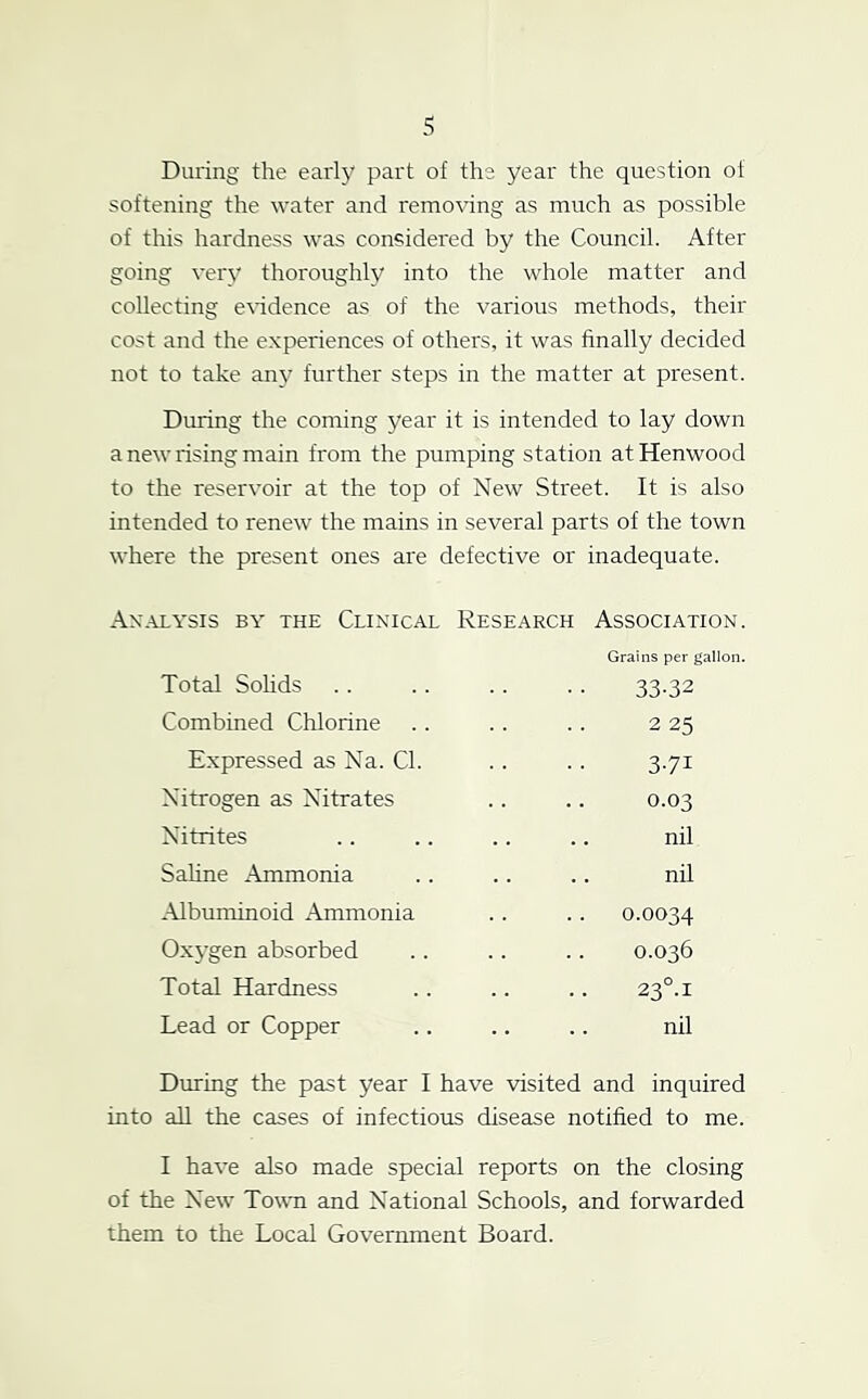 During the early part of the year the question of softening the water and remo^dng as much as possible of this hardness was considered by the Council. After going very thoroughly into the whole matter and collecting e\ddence as of the various methods, their cost and the experiences of others, it was finally decided not to take an}^ further steps in the matter at present. During the coming year it is intended to lay down a new rising main from the pumping station atHenwood to the reservoir at the top of New Street. It is also intended to renew the mains in several parts of the town where the present ones are defective or inadequate. Analysis by the Clinical Research Association. Grains per gallon. Total SoHds Combined Chlorine 33-32 2 25 3-71 0.03 nil nil Expressed as Na. Cl. Nitrogen as Nitrates Nitrites Saline Ammonia Albuminoid Ammonia Oxygen absorbed Total Hardness Lead or Copper nil During the past year I have visited and inquired into all the cases of infectious disease notified to me. I have also made special reports on the closing of the New Town and National Schools, and forwarded them to the Local Government Board.