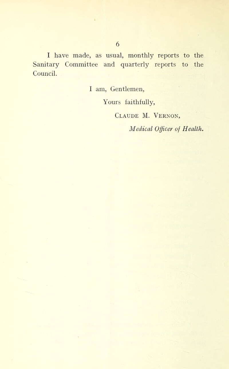 I have made, as usual, monthly reports to the Sanitary Committee and quarterly reports to the Council. 1 am. Gentlemen, Yours faithfully, Claude M. Vernon, Medical Officer of Health.