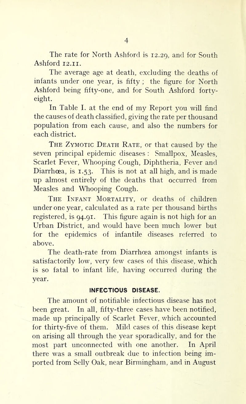 The rate for North Ashford is 12.29, South Ashford 12.ii. The average age at death, excluding the deaths of infants under one year, is fifty ; the figure for North Ashford being fifty-one, and for South Ashford forty- eight. In Table I. at the end of my Report you will find the causes of death classified, giving the rate per thousand population from each cause, and also the numbers for each district. The Zymotic Death Rate, or that caused by the seven principal epidemic diseases : Smallpox, Measles, Scarlet Fever, Whooping Cough, Diphtheria, Fever and Diarrhoea, is 1.53. This is not at all high, and is made up almost entirely of the deaths that occurred from Measles and Whooping Cough. The Infant Mortality, or deaths of children under one year, calculated as a rate per thousand births registered, is 94.91. This figure again is not high for an Urban District, and would have been much lower but for the epidemics of infantile diseases referred to above. The death-rate from Diarrhoea amongst infants is satisfactorily low, very few cases of this disease, which is so fatal to infant life, having occurred during the year. INFECTIOUS DISEASE. The amount of notifiable infectious disease has not been great. In all, fifty-three cases have been notified, made up principally of Scarlet Fever, which accounted for thirty-five of them. Mild cases of this disease kept on arising all through the year sporadically, and for the most part unconnected with one another. In April there was a small outbreak due to infection being im- ported from Selly Oak, near Birmingham, and in August