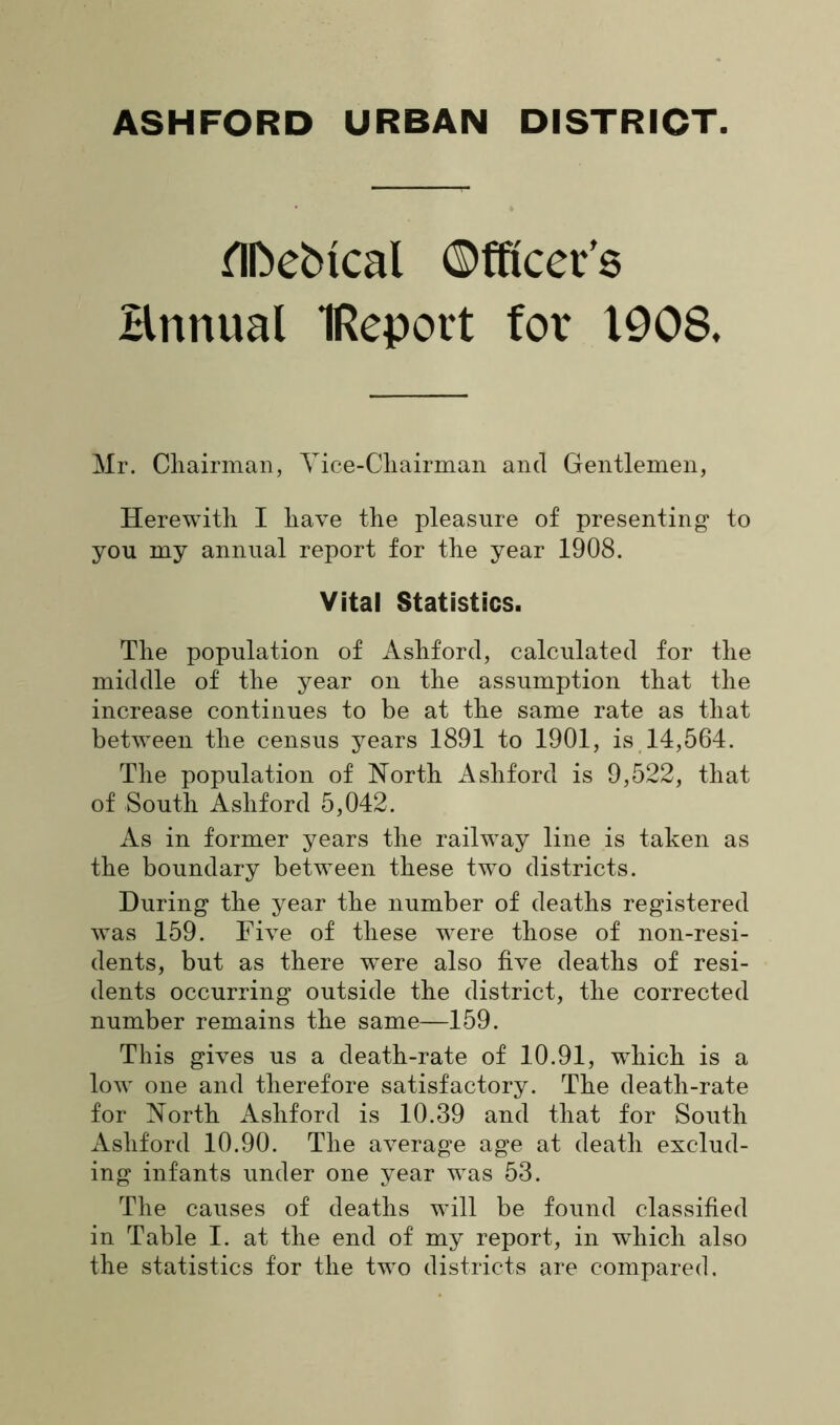 flfcebtcal Officer’s Hnnual IRepovt for 1908, Mr. Chairman, Vice-Chairman and Gentlemen, Herewith I have the pleasure of presenting to you my annual report for the year 1908. Vital Statistics. The population of Ashford, calculated for the middle of the year on the assumption that the increase continues to be at the same rate as that between the census years 1891 to 1901, is 14,564. The population of North Ashford is 9,522, that of South Ashford 5,042. As in former years the railway line is taken as the boundary between these two districts. During the year the number of deaths registered was 159. Five of these were those of non-resi- dents, but as there were also five deaths of resi- dents occurring outside the district, the corrected number remains the same—159. This gives us a death-rate of 10.91, which is a low one and therefore satisfactory. The death-rate for North Ashford is 10.39 and that for South Ashford 10.90. The average age at death exclud- ing infants under one year was 53. The causes of deaths will be found classified in Table I. at the end of my report, in which also the statistics for the two districts are compared.