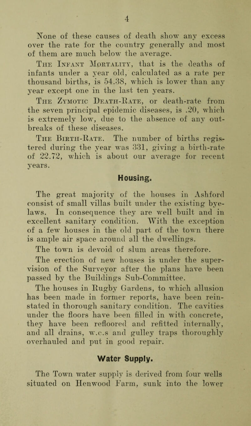None of these causes of death show any excess over the rate for the country generally and most of them are much below the average. The Infant Mortality, that is the deaths of infants under a year old, calculated as a rate per thousand births, is 54.38, which is lower than any year except one in the last ten years. The Zymotic Death-Rate, or death-rate from the seven principal epidemic diseases, is .20, which is extremely low, due to the absence of any out- breaks of these diseases. The Birth-Rate. The number of births regis- tered during the year was 331, giving a birth-rate of 22.72, which is about our average for recent years. Housing. The great majority of the houses in Ashford consist of small villas built under the existing bye- laws. In consequence they are well built and in excellent sanitary condition. With the exception of a few houses in the old part of the town there is ample air space around all the dwellings. The town is devoid of slum areas therefore. The erection of new houses is under the super- vision of the Surveyor after the plans have been passed by the Buildings Sub-Committee. The houses in Rugby Gardens, to which allusion has been made in former reports, have been rein- stated in thorough sanitary condition. The cavities under the floors have been filled in with concrete, they have been refloored and refitted internally, and all drains, w.c.s and gulley traps thoroughly overhauled and put in good repair. Water Supply. The Town water supply is derived from four wells situated on Henwood Farm, sunk into the lower