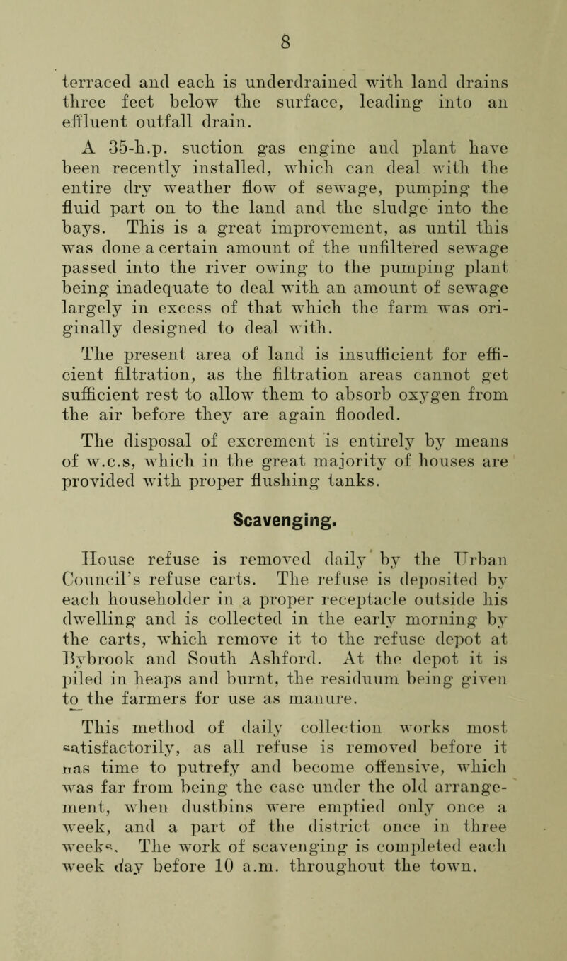 terraced and each is underdrained with land drains three feet below the surface, leading into an effluent outfall drain. A 35-h.p. suction gas engine and plant have been recently installed, which can deal with the entire dry weather flow of sewage, pumping the fluid part on to the land and the sludge into the bays. This is a great improvement, as until this was done a certain amount of the unfiltered sewage passed into the river owing to the pumping plant being inadequate to deal with an amount of sewage largely in excess of that which the farm was ori- ginally designed to deal with. The present area of land is insufficient for effi- cient filtration, as the filtration areas cannot get sufficient rest to allow them to absorb oxygen from the air before they are again flooded. The disposal of excrement is entirely by means of w.c.s, which in the great majority of houses are provided with proper flushing tanks. Scavenging. House refuse is removed daily by the Urban Council’s refuse carts. The refuse is deposited by each householder in a proper receptacle outside his dwelling and is collected in the early morning by the carts, which remove it to the refuse depot at Bybrook and South Ashford. At the depot it is piled in heaps and burnt, the residuum being given to the farmers for use as manure. This method of daily collection works most satisfactorily, as all refuse is removed before it nas time to putrefy and become offensive, which was far from being the case under the old arrange- ment, when dustbins were emptied only once a week, and a part of the district once in three week«. The work of scavenging is completed each week day before 10 a.m. throughout the town.