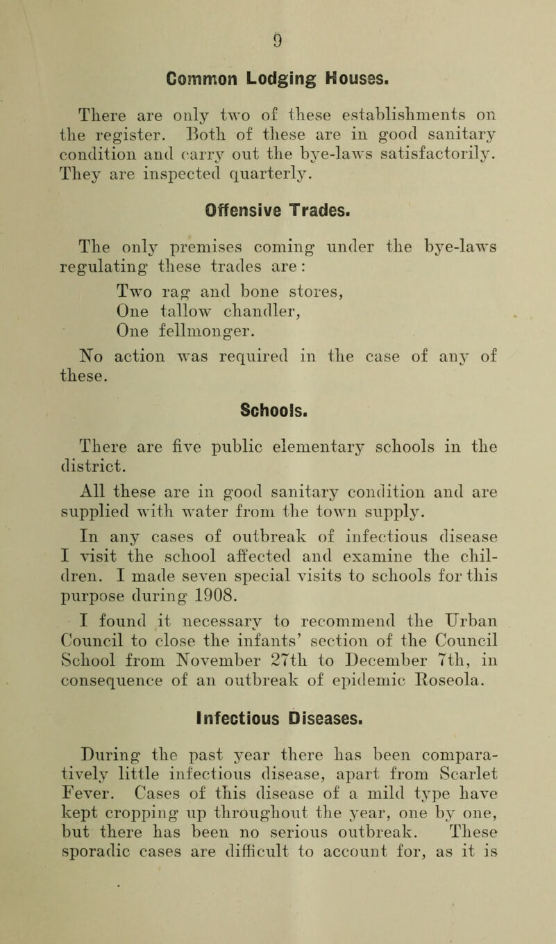 Common Lodging Houses. There are only two of these establishments on the register. Both of these are in good sanitary condition and carry out the bye-laws satisfactorily. They are inspected quarterly. Offensive Trades. The only premises coming under the bye-laws regulating these trades are: Two rag and bone stores, One tallow chandler, One fellmonger. No action was required in the case of any of these. Schools. There are five public elementary schools in the district. All these are in good sanitary condition and are supplied with water from the town supply. In any cases of outbreak of infectious disease I visit the school affected and examine the chil- dren. I made seven special visits to schools for this purpose during 1908. I found it necessary to recommend the Urban Council to close the infants’ section of the Council School from November 27tli to December 7th, in consequence of an outbreak of epidemic Roseola. Infectious Diseases. During the past year there has been compara- tively little infectious disease, apart from Scarlet Fever. Cases of this disease of a mild type have kept cropping up throughout the year, one by one, but there has been no serious outbreak. These sporadic cases are difficult to account for, as it is