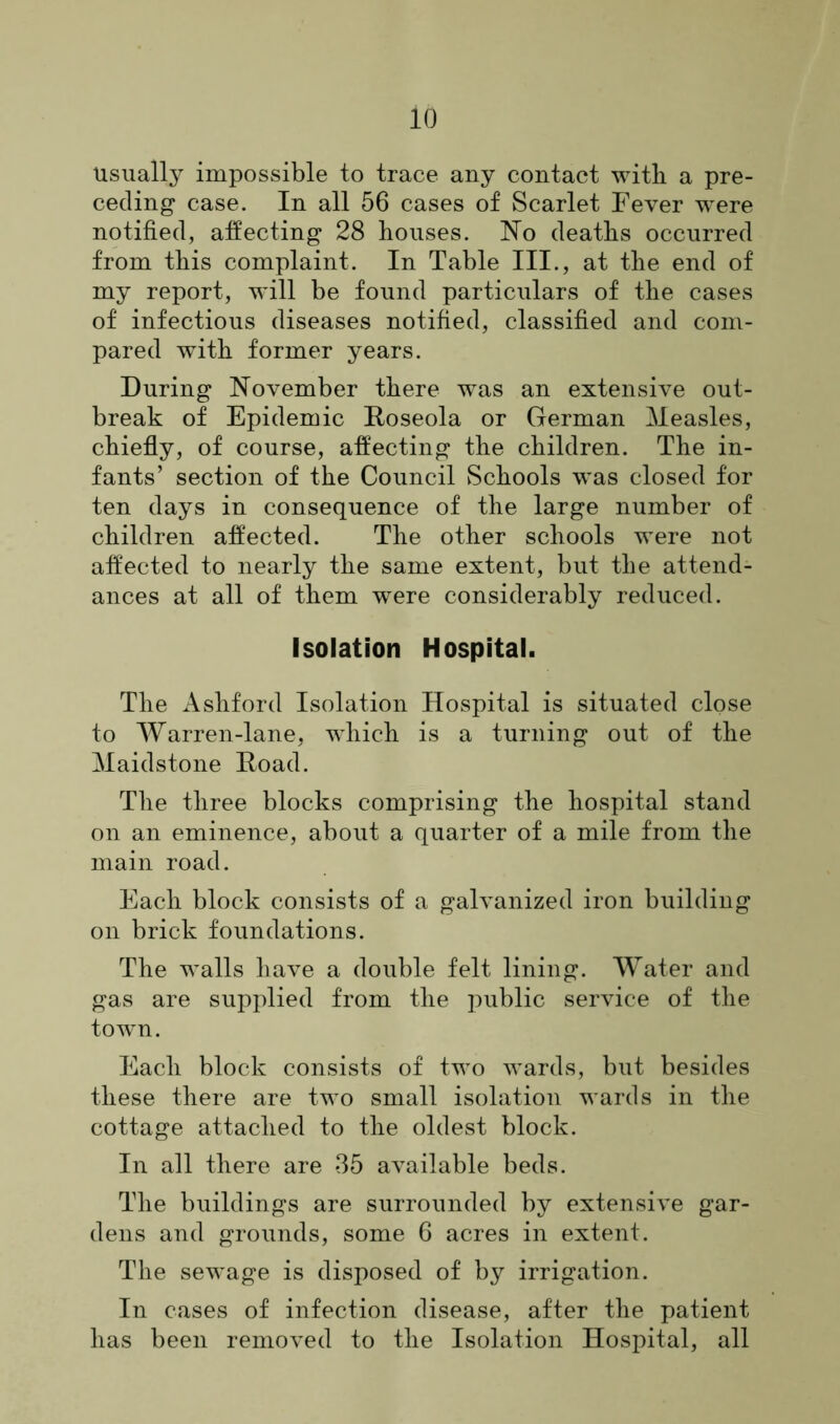 Usually impossible to trace any contact with a pre- ceding case. In all 56 cases of Scarlet Fever were notified, affecting 28 houses. No deaths occurred from this complaint. In Table III., at the end of my report, will be found particulars of the cases of infectious diseases notified, classified and com- pared with former years. During November there was an extensive out- break of Epidemic Roseola or German Measles, chiefly, of course, affecting the children. The in- fants’ section of the Council Schools was closed for ten days in consequence of the large number of children affected. The other schools were not affected to nearly the same extent, but the attend- ances at all of them were considerably reduced. Isolation Hospital. The Ashford Isolation Hospital is situated close to Warren-lane, which is a turning out of the Maidstone Road. The three blocks comprising the hospital stand on an eminence, about a quarter of a mile from the main road. Each block consists of a galvanized iron building on brick foundations. The walls have a double felt lining. Water and gas are supplied from the public service of the town. Each block consists of two wards, but besides these there are two small isolation wards in the cottage attached to the oldest block. In all there are 35 available beds. The buildings are surrounded by extensive gar- dens and grounds, some 6 acres in extent. The sewage is disposed of by irrigation. In cases of infection disease, after the patient has been removed to the Isolation Hospital, all