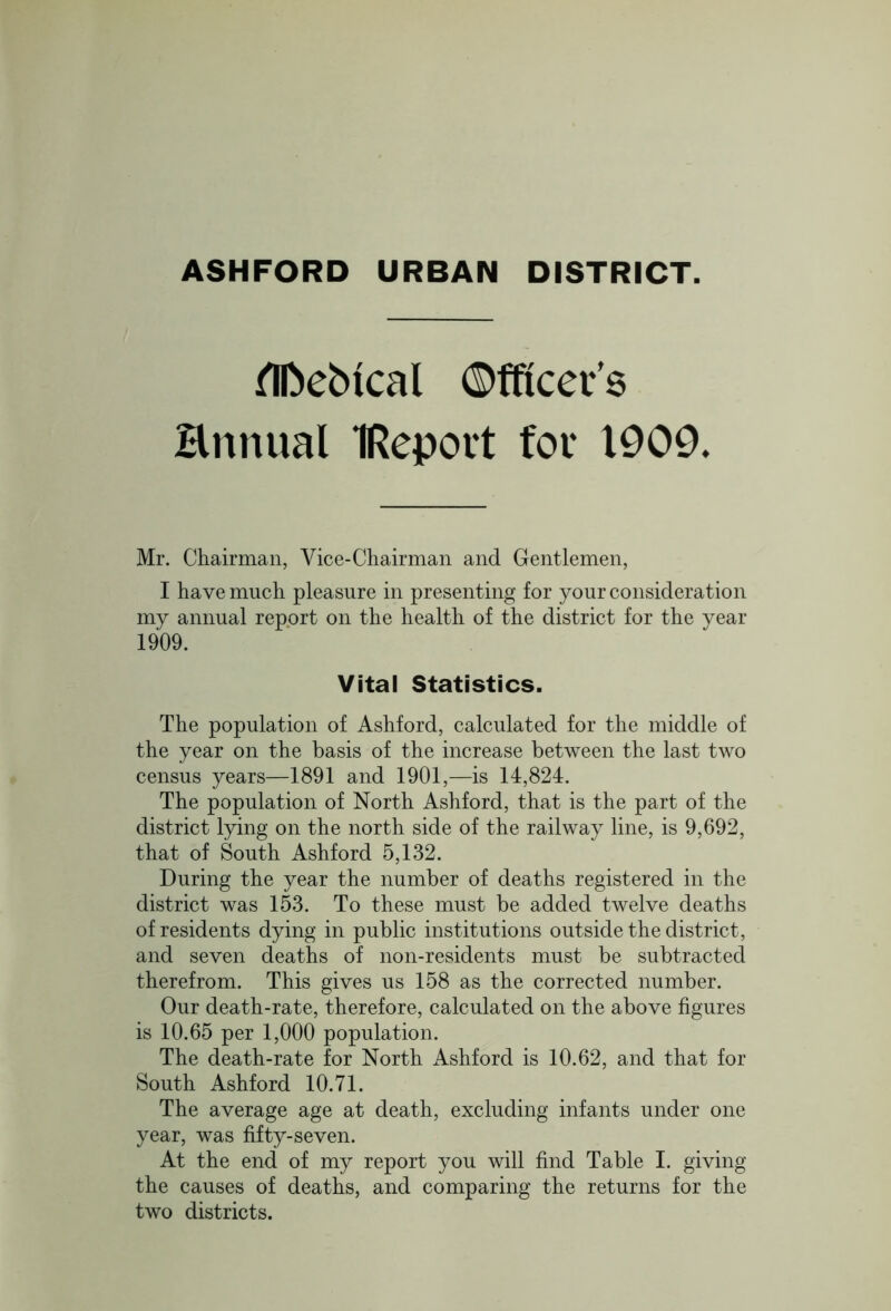 ASHFORD URBAN DISTRICT. flfcebical ©fftcer’s Hnnual IRepovt for 1909. Mr. Chairman, Vice-Chairman and Gentlemen, I have much pleasure in presenting for your consideration my annual report on the health of the district for the year 1909. Vital Statistics. The population of Ashford, calculated for the middle of the year on the basis of the increase between the last two census years—1891 and 1901,—is 14,824. The population of North Ashford, that is the part of the district lying on the north side of the railway line, is 9,692, that of South Ashford 5,132. During the year the number of deaths registered in the district was 153. To these must be added twelve deaths of residents dying in public institutions outside the district, and seven deaths of non-residents must be subtracted therefrom. This gives us 158 as the corrected number. Our death-rate, therefore, calculated on the above figures is 10.65 per 1,000 population. The death-rate for North Ashford is 10.62, and that for South Ashford 10.71. The average age at death, excluding infants under one year, was fifty-seven. At the end of my report you will find Table I. giving the causes of deaths, and comparing the returns for the two districts.
