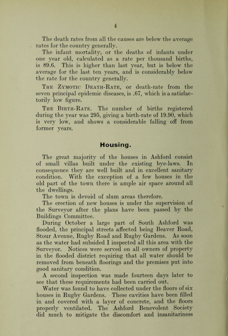 The death rates from all the causes are below the average rates for the country generally. The infant mortality, or the deaths of infants under one year old, calculated as a rate per thousand births, is 89.6. This is higher than last year, but is below the average for the last ten years, and is considerably below the rate for the country generally. The Zymotic Death-Rate, or death-rate from the seven principal epidemic diseases, is .67, which is a satisfac- torily low figure. The Birth-Rate. The number of births registered during the year was 295, giving a birth-rate of 19.90, which is very low, and shows a considerable falling off from former years. Housing. The great majority of the houses in Ashford consist of small villas built under the existing bye-laws. In consequence they are well built and in excellent sanitary condition. With the exception of a few houses in the old part of the town there is ample air space around all the dwellings. The town is devoid of slum areas therefore. The erection of new houses is under the supervision of the Surveyor after the plans have been passed by the Buildings Committee. During October a large part of South Ashford was flooded, the principal streets affected being Beaver Road, Stour Avenue, Rugby Road and Rugby Gardens. As soon as the water had subsided I inspected all this area with the Surveyor. Notices were served on all owners of property in the flooded district requiring that all water should be removed from beneath floorings and the premises put into good sanitary condition. A second inspection was made fourteen days later to see that these requirements had been carried out. Water was found to have collected under the floors of six houses in Rugby Gardens. These cavities have been filled in and covered with a layer of concrete, and the floors properly ventilated. The Ashford Benevolent Society did much to mitigate the discomfort and insanitariness