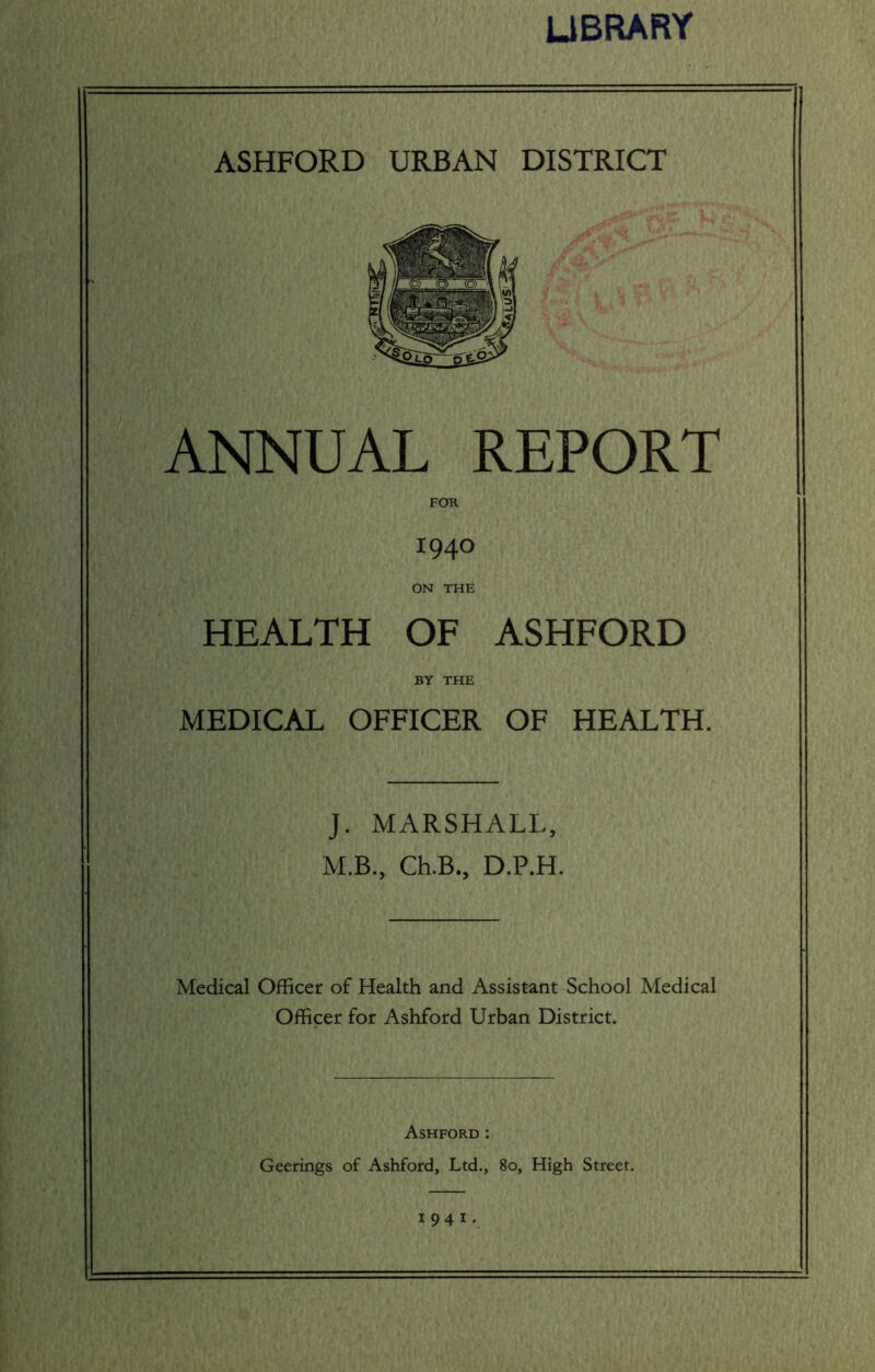 LIBRARY ASHFORD URBAN DISTRICT ANNUAL REPORT FOR 1940 ON THE HEALTH OF ASHFORD BY THE MEDICAL OFFICER OF HEALTH. J. MARSHALL, M.B., Ch.B., D.P.H. Medical Officer of Health and Assistant School Medical Officer for Ashford Urban District. Ashford : Geerings of Ashford, Ltd., 80, High Street. 1941.