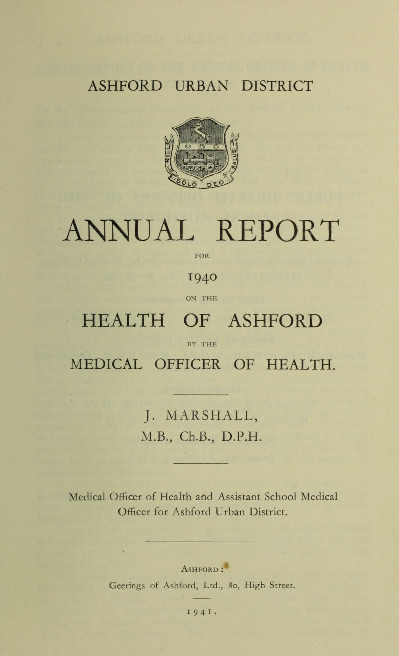 ANNUAL REPORT FOR 1940 ON THE HEALTH OF ASHFORD RY THE MEDICAL OFFICER OF HEALTH. J. MARSHALL, M.B., Ch.B., D.P.H. Medical Officer of Health and Assistant School Medical Officer for Ashford Urban District. Ashford :* Geerings of Ashford, Ltd., 80, High Street. 1941.