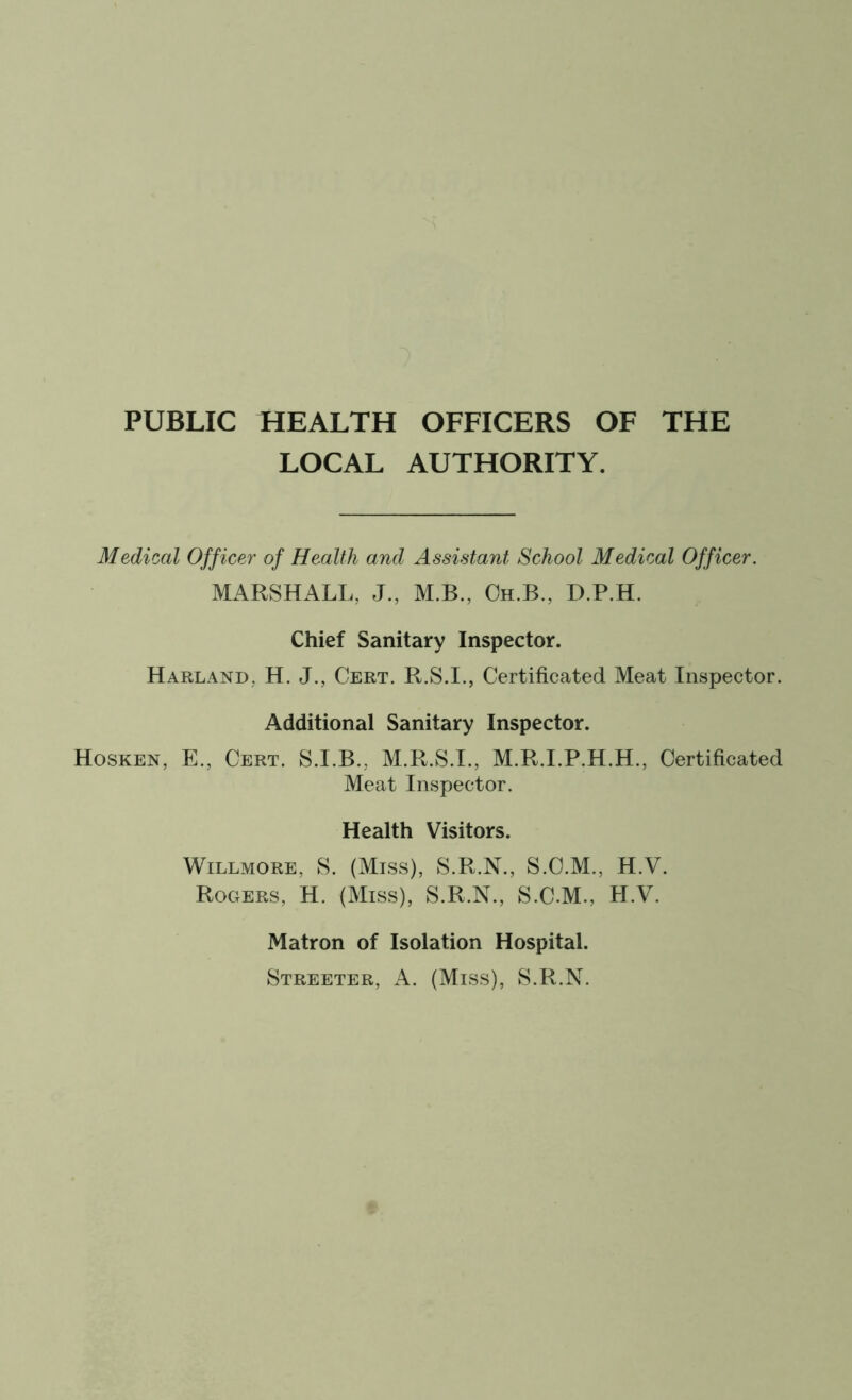 PUBLIC HEALTH OFFICERS OF THE LOCAL AUTHORITY. Medical Officer of Health and Assistant School Medical Officer. MARSHALL, J., M.B., Oh.B., D.P.H. Chief Sanitary Inspector. Harland, H. J., Cert. R.S.I., Certificated Meat Inspector. Additional Sanitary Inspector. Hosken, E., Cert. S.I.B., M.R.S.I., M.R.I.P.H.H., Certificated Meat Inspector. Health Visitors. Willmore, S. (Miss), S.R.N., S.O.M., H.V. Rogers, H. (Miss), S.R.N., S.C.M., H.V. Matron of Isolation Hospital. Streeter, A. (Miss), S.R.N.