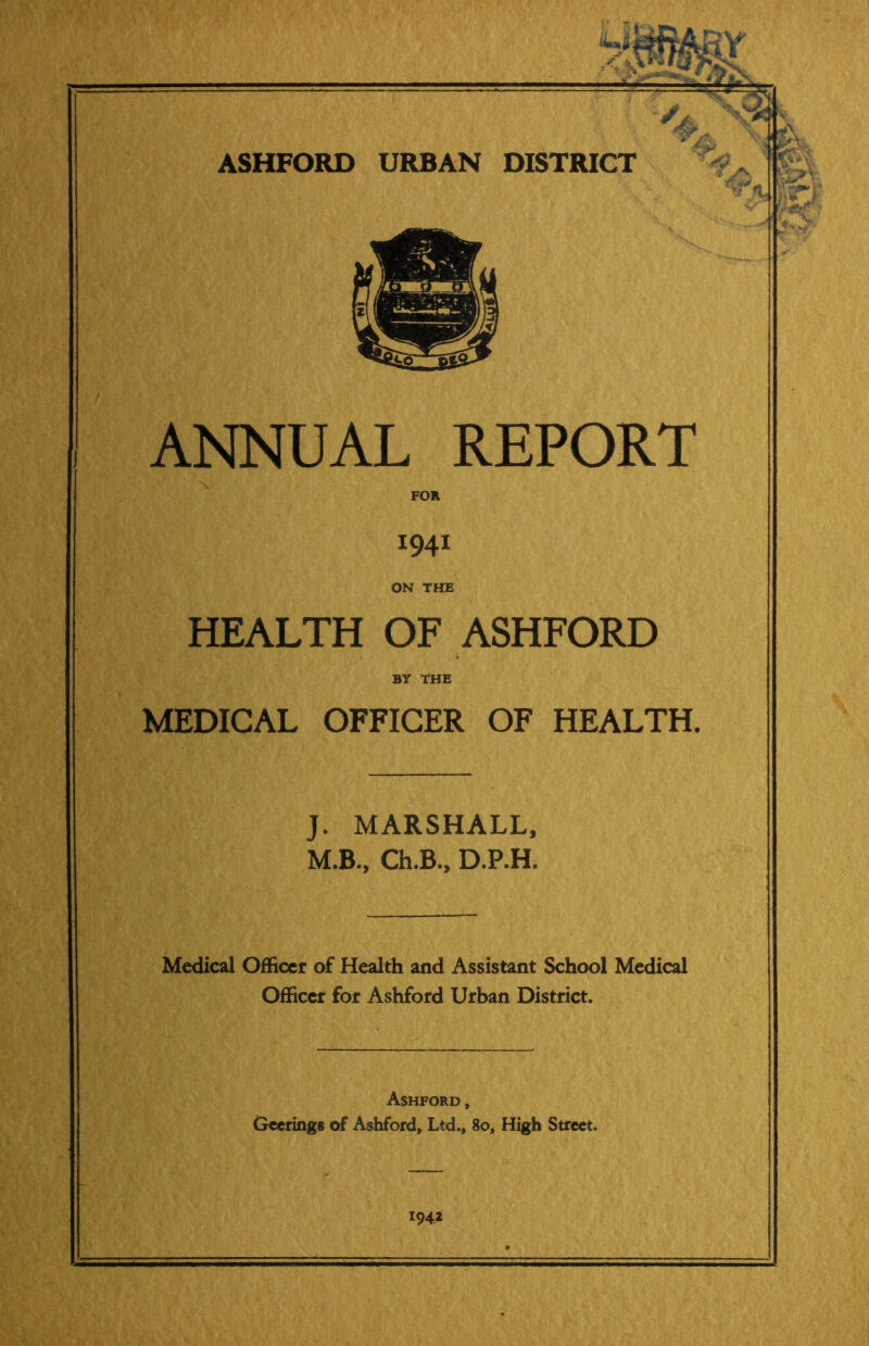 ANNUAL REPORT FOR 1941 ON THE HEALTH OF ASHFORD BY THE MEDICAL OFFICER OF HEALTH. J. MARSHALL, M.B., Ch.B., D.P.H. Medical Officer of Health and Assistant School Medical Officer for Ashford Urban District. Ashford, Geerings of Ashford, Ltd., 80, High Street. *94*