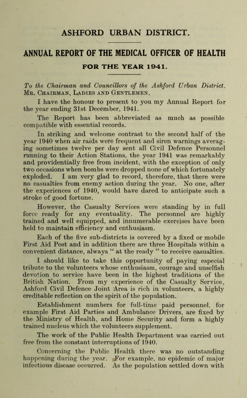 ANNUAL REPORT OF THE MEDICAL OFFICER OF HEALTH FOR THE YEAR 1941. To the Chairman and Councillors of the Ashford Urban District. Mr. Chairman, Ladies and Gentlemen, I have the honour to present to you my Annual Report for the year ending 31st December, 1941. The Report has been abbreviated as much as possible compatible with essential records. In striking and welcome contrast to the second half of the year 1940 when air raids were frequent and siren warnings averag- ing sometimes twelve per day sent all Civil Defence Personnel running to their Action Stations, the year 1941 was remarkably and providentially free from incident, with the exception of only two occasions when bombs were dropped none of which fortunately exploded. I am very glad to record, therefore, that there were no casualties from enemy action during the year. No one, after the experiences of 1940, would have dared to anticipate such a stroke of good fortune. However, the Casualty Services were standing by in full force ready for any eventuality. The personnel are highly trained and well equipped, and innumerable exercises have been held to maintain efficiency and enthusiasm. Each of the five sub-districts is covered by a fixed or mobile First Aid Post and in addition there are three Hospitals within a convenient distance, always “ at the ready ” to receive casualties. I should like to take this opportunity of paying especial tribute to the volunteers whose enthusiasm, courage and unselfish devotion to service have been in the highest traditions of the British Nation. From my experience of the Casualty Service, Ashford Civil Defence Joint Area is rich in volunteers, a highly creditable reflection on the spirit of the population. Establishment numbers for full-time paid personnel, for example First Aid Parties and Ambulance Drivers, are fixed by the Ministry of Health, and Home Security and form a highly trained nucleus which the volunteers supplement. The work of the Public Health Department was carried out free from the constant interruptions of 1940. Concerning the Public Health there was no outstanding happening during the year. -For example, no epidemic of major infectious disease occurred. As the population settled down with