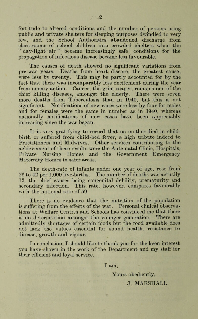 fortitude to altered conditions and the number of persons using public and private shelters for sleeping purposes dwindled to very few, and the School Authorities abandoned discharge from class-rooms of school children into crowded shelters when the “ day-light air ” became increasingly safe, conditions for the propagation of infectious disease became less favourable. The causes of death showed no significant variations from pre-war years. Deaths from heart disease, the greatest cause, were less by twenty. This may be partly accounted for by the fact that there was incomparably less excitement during the year from enemy action. Cancer, the grim reaper, remains one of the chief killing diseases, amongst the elderly. There were seven more deaths from Tuberculosis than in 1940, but this is not significant. Notifications of new cases were less by four for males and for females were the same in number as in 1940, whereas nationally notifications of new cases have been appreciably increasing since the war began. It is very gratifying to record that no mother died in child- birth or suffered from child-bed fever, a high tribute indeed to Practitioners and Midwives. Other services contributing to the achievement of these results were the Ante-natal Clinic, Hospitals, Private Nursing Homes and the Government Emergency Maternity Homes in safer areas. The death-rate of infants under one year of age, rose from 26 to 42 per 1,000 live-births. The number of deaths was actually 12, the chief causes being congenital debility, prematurity and secondary infection. This rate, however, compares favourably with the national rate of 59. There is no evidence that the nutrition of the population is suffering from the effects of the war. Personal clinical observa- tions at Welfare Centres and Schools has convinced me that there is no deterioration amongst the younger generation. There are admittedly shortages of certain foods but the food available does not lack the values essential for sound health, resistance to disease, growth and vigour. In conclusion, I should like to thank you for the keen interest you have shown in the work of the Department and my staff for their efficient and loyal service. I am, Yours obediently, J. MARSHALL.