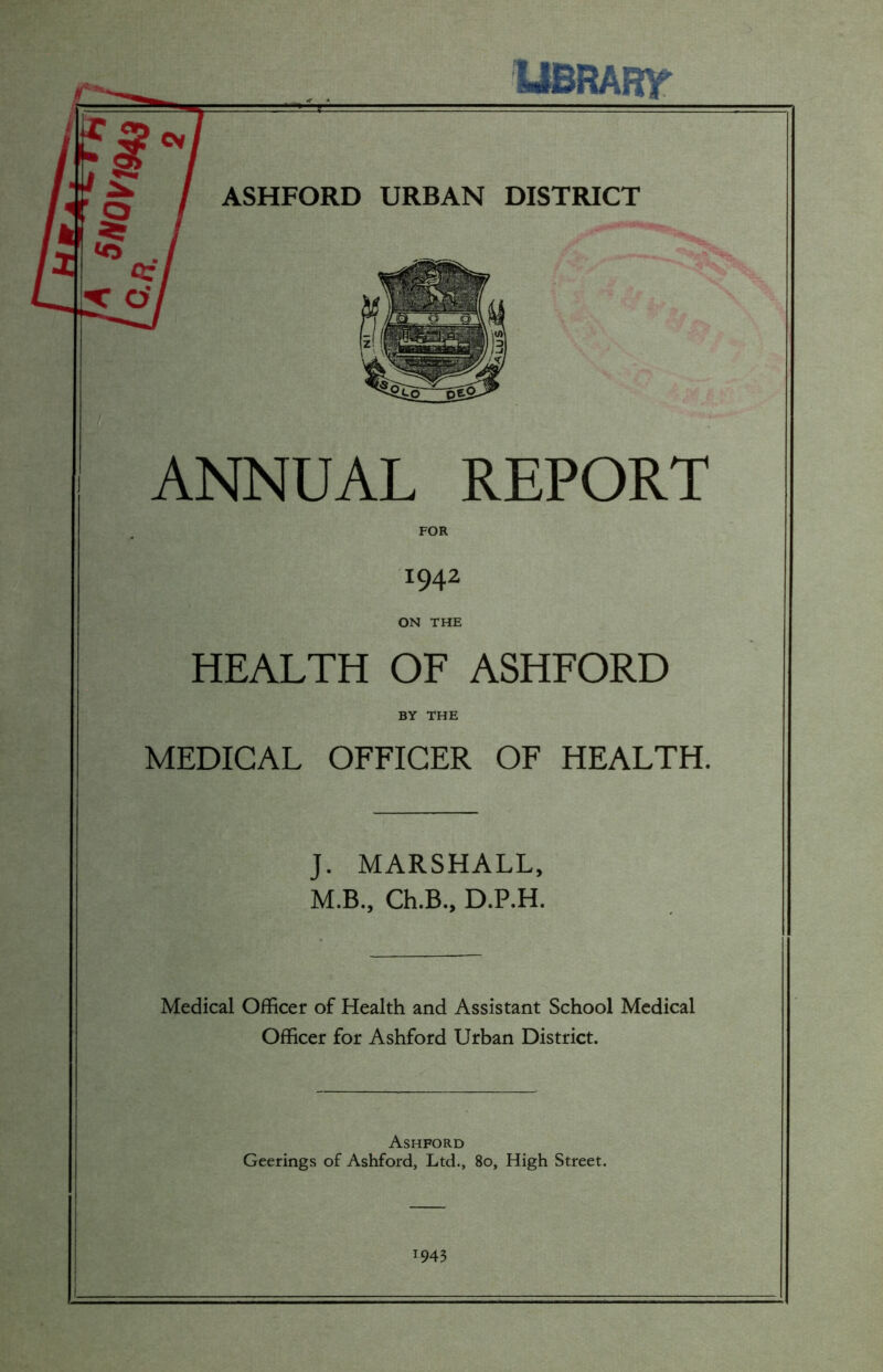 S0Vt943 UBRART cv / ASHFORD URBAN DISTRICT ANNUAL REPORT FOR *942 ON THE HEALTH OF ASHFORD BY THE MEDICAL OFFICER OF HEALTH. J. MARSHALL, M.B., Ch.B., D.P.H. Medical Officer of Health and Assistant School Medical Officer for Ashford Urban District. Ashford Geerings of Ashford, Ltd., 80, High Street. *943