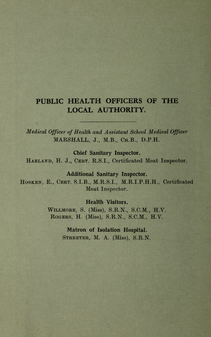 PUBLIC HEALTH OFFICERS OF THE LOCAL AUTHORITY. Medical Officer of Health and Assistant School Medical Officer MARSHALL, J., M.B., Ch.B., D.P.H. Chief Sanitary Inspector. Harland, H. J., Cert. R.S.I., Certificated Meat Inspector. Additional Sanitary Inspector. Hosken, E., Cert. S.I.B., M.R.S.I., M.R.I.P.H.H., Certificated Meat Inspector. Health Visitors. Willmore, S. (Miss), S.R.N., S.C.M., H.V. Rogers, H. (Miss), S.R.N., S.C.M., H.V. Matron of Isolation Hospital.