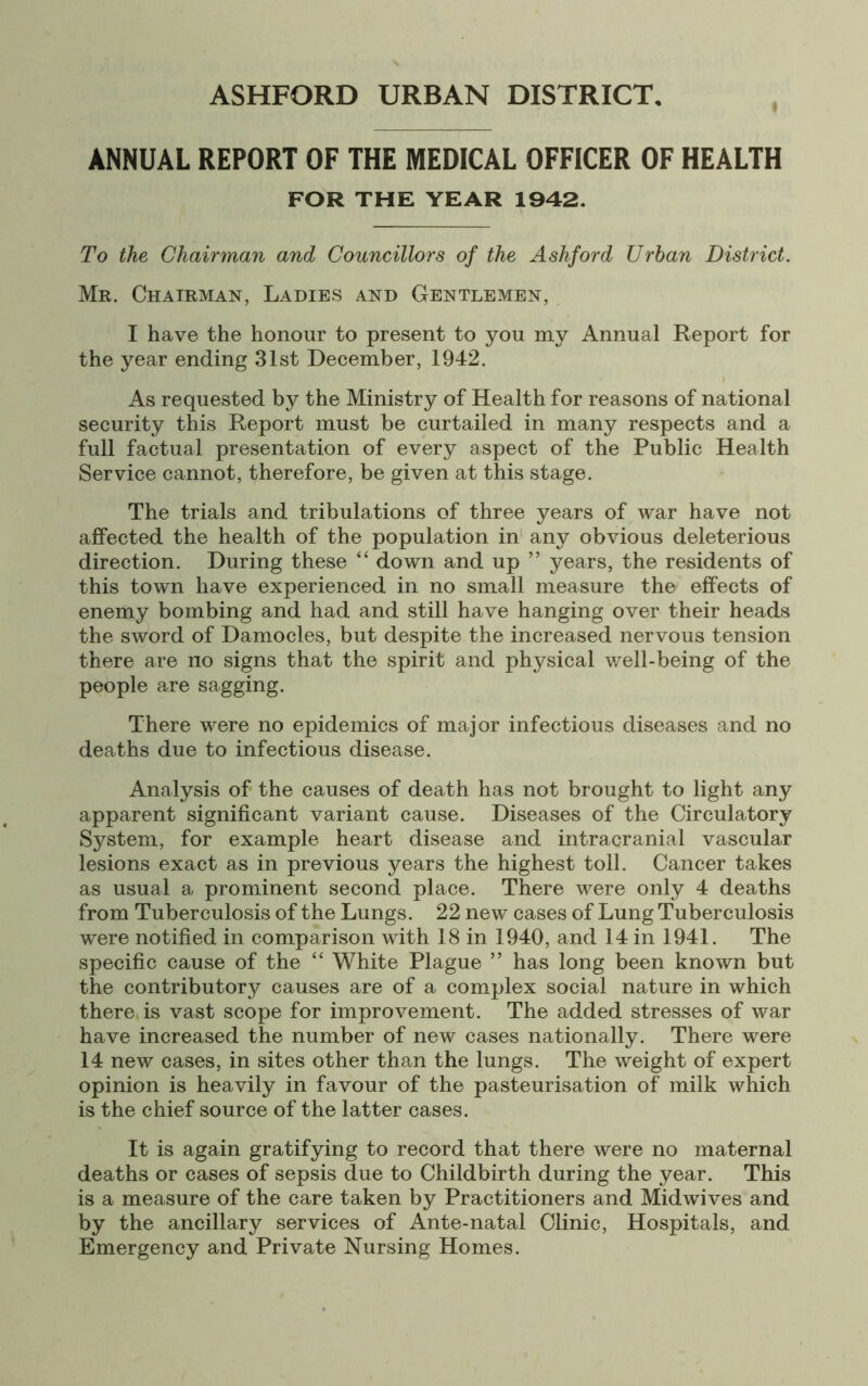 i ANNUAL REPORT OF THE MEDICAL OFFICER OF HEALTH FOR THE YEAR 1942. To the Chairman and Councillors of the Ashford Urban District. Mr. Chairman, Ladies and Gentlemen, I have the honour to present to you my Annual Report for the year ending 31st December, 1942. As requested by the Ministry of Health for reasons of national security this Report must be curtailed in many respects and a full factual presentation of every aspect of the Public Health Service cannot, therefore, be given at this stage. The trials and tribulations of three years of war have not affected the health of the population in any obvious deleterious direction. During these “ down and up ” years, the residents of this town have experienced in no small measure the effects of enemy bombing and had and still have hanging over their heads the sword of Damocles, but despite the increased nervous tension there are no signs that the spirit and physical well-being of the people are sagging. There were no epidemics of major infectious diseases and no deaths due to infectious disease. Analysis of the causes of death has not brought to light any apparent significant variant cause. Diseases of the Circulatory System, for example heart disease and intracranial vascular lesions exact as in previous years the highest toll. Cancer takes as usual a prominent second place. There were only 4 deaths from Tuberculosis of the Lungs. 22 new cases of Lung Tuberculosis were notified in comparison with 18 in 1940, and 14 in 1941. The specific cause of the “ White Plague ” has long been known but the contributory causes are of a complex social nature in which there, is vast scope for improvement. The added stresses of war have increased the number of new cases nationally. There were 14 new cases, in sites other than the lungs. The weight of expert opinion is heavily in favour of the pasteurisation of milk which is the chief source of the latter cases. It is again gratifying to record that there were no maternal deaths or cases of sepsis due to Childbirth during the year. This is a measure of the care taken by Practitioners and Midwives and by the ancillary services of Ante-natal Clinic, Hospitals, and Emergency and Private Nursing Homes.