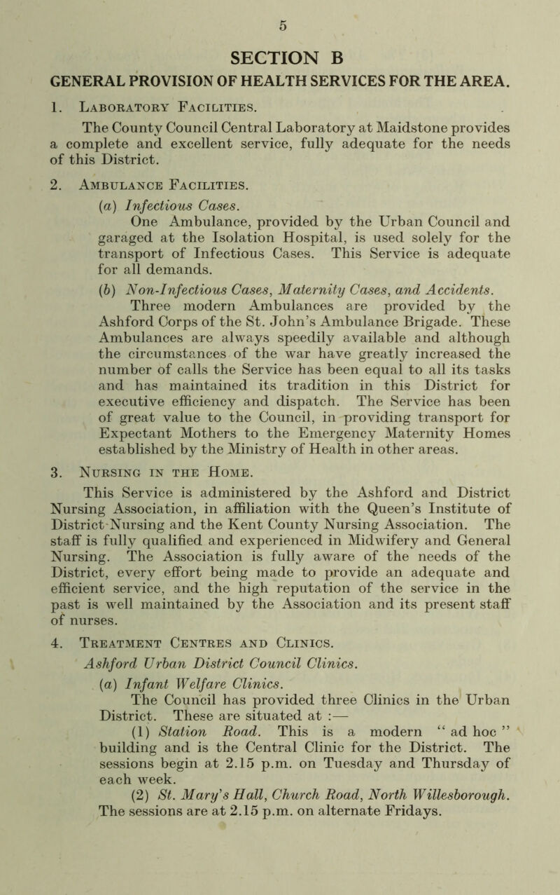 SECTION B GENERAL PROVISION OF HEALTH SERVICES FOR THE AREA. 1. Laboratory Facilities. The County Council Central Laboratory at Maidstone provides a complete and excellent service, fully adequate for the needs of this District. 2. Ambulance Facilities. (a) Infectious Cases. One Ambulance, provided by the Urban Council and garaged at the Isolation Hospital, is used solely for the transport of Infectious Cases. This Service is adequate for all demands. (b) Non-Infectious Cases, Maternity Cases, and Accidents. Three modern Ambulances are provided by the Ashford Corps of the St. John’s Ambulance Brigade. These Ambulances are always speedily available and although the circumstances of the war have greatly increased the number of calls the Service has been equal to all its tasks and has maintained its tradition in this District for executive efficiency and dispatch. The Service has been of great value to the Council, in providing transport for Expectant Mothers to the Emergency Maternity Homes established by the Ministry of Health in other areas. 3. Nursing in the Home. This Service is administered by the Ashford and District Nursing Association, in affiliation with the Queen’s Institute of District-Nursing and the Kent County Nursing Association. The staff is fully qualified and experienced in Midwifery and General Nursing. The Association is fully aware of the needs of the District, every effort being made to provide an adequate and efficient service, and the high reputation of the service in the past is well maintained by the Association and its present staff of nurses. 4. Treatment Centres and Clinics. Ashford Urban District Council Clinics. {a) Infant Welfare Clinics. The Council has provided three Clinics in the Urban District. These are situated at — (1) Station Road. This is a modern “ ad hoc ” building and is the Central Clinic for the District. The sessions begin at 2.15 p.m. on Tuesday and Thursday of each week. (2) St. Mary's Hall, Church Road, North Willesborough. The sessions are at 2.15 p.m. on alternate Fridays.