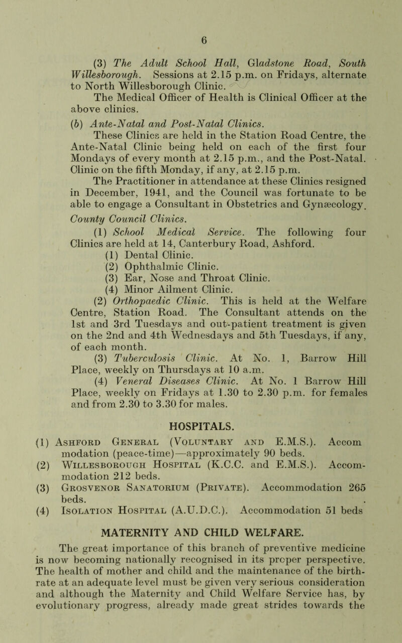 (3) The Adult School Hall, Gladstone Road, South Willesborough. Sessions at 2.15 p.m. on Fridays, alternate to North Willesborough Clinic. The Medical Officer of Health is Clinical Officer at the above clinics. (6) Ante-Natal and Post-Natal Clinics. These Clinics are held in the Station Road Centre, the Ante-Natal Clinic being held on each of the first four Mondays of every month at 2.15 p.m., and the Post-Natal. Clinic on the fifth Monday, if any, at 2.15 p.m. The Practitioner in attendance at these Clinics resigned in December, 1941, and the Council was fortunate to be able to engage a Consultant in Obstetrics and Gynaecology. County Council Clinics. (1) School Medical Service. The following four Clinics are held at 14, Canterbury Road, Ashford. (1) Dental Clinic. (2) Ophthalmic Clinic. (3) Ear, Nose and Throat Clinic. (4) Minor Ailment Clinic. (2) Orthopaedic Clinic. This is held at the Welfare Centre, Station Road. The Consultant attends on the 1st and 3rd Tuesdays and out-patient treatment is given on the 2nd and 4th Wednesdays and 5th Tuesdays, if any, of each month. (3) Tuberculosis Clinic. At No. 1, Barrow Hill Place, weekly on Thursdays at 10 a.m. (4) Veneral Diseases Clinic. At No. 1 Barrow Hill Place, weekly on Fridays at 1.30 to 2.30 p.m. for females and from 2.30 to 3.30 for males. HOSPITALS. (1) Ashford General (Voluntary and E.M.S.). Accom modation (peace-time)—approximately 90 beds. (2) Willesborough Hospital (K.C.C. and E.M.S.). Accom- modation 212 beds. (3) Grosvenor Sanatorium (Private). Accommodation 265 beds. (4) Isolation Hospital (A.U.D.C.). Accommodation 51 beds MATERNITY AND CHILD WELFARE. The great importance of this branch of preventive medicine is now becoming nationally recognised in its proper perspective. The health of mother and child and the maintenance of the birth- rate at an adequate level must be given very serious consideration and although the Maternity and Child Welfare Service has, by evolutionary progress, already made great strides towards the