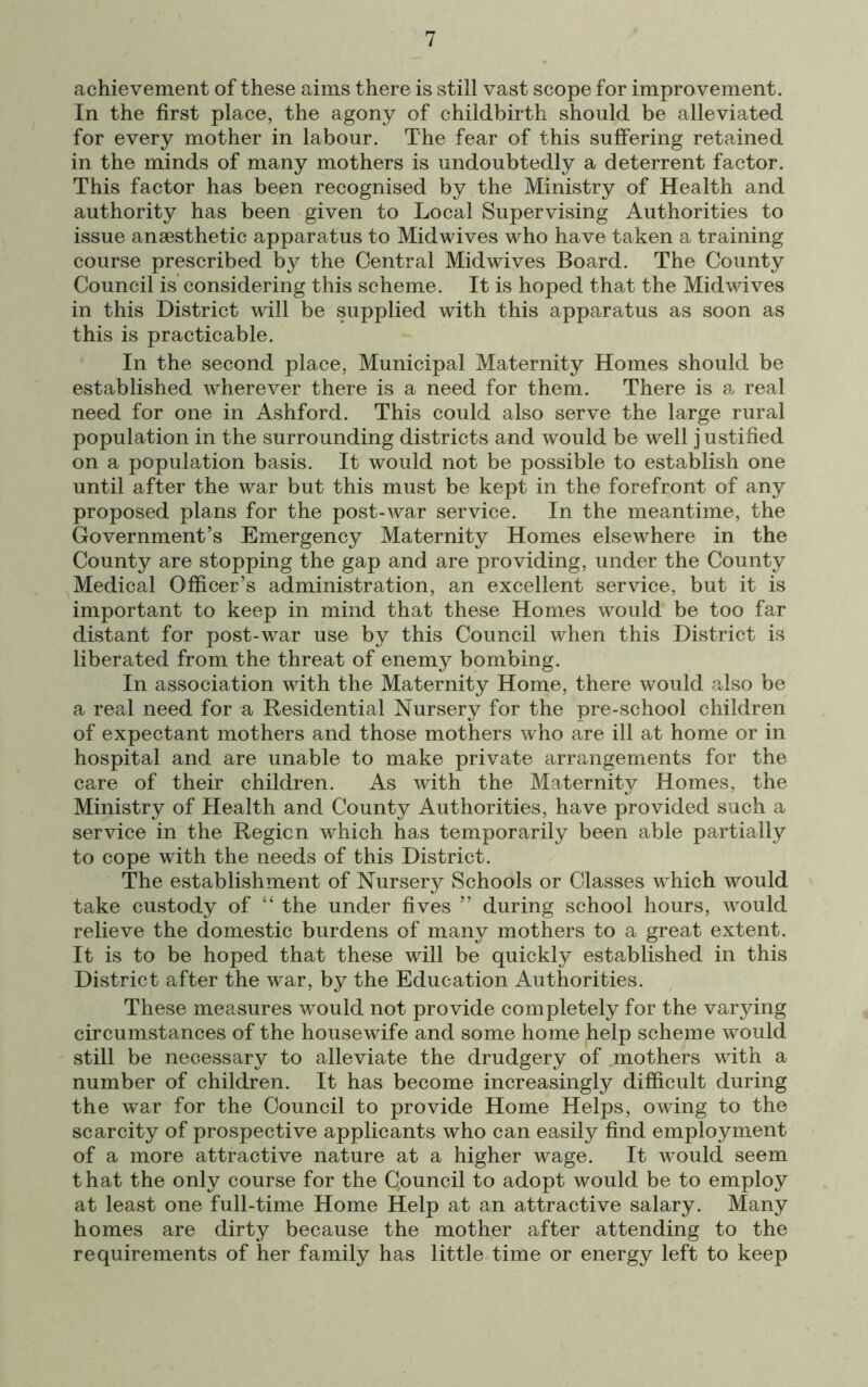 achievement of these aims there is still vast scope for improvement. In the first place, the agony of childbirth should be alleviated for every mother in labour. The fear of this suffering retained in the minds of many mothers is undoubtedly a deterrent factor. This factor has been recognised by the Ministry of Health and authority has been given to Local Supervising Authorities to issue anaesthetic apparatus to Midwives who have taken a training course prescribed by the Central Midwives Board. The County Council is considering this scheme. It is hoped that the Midwives in this District will be supplied with this apparatus as soon as this is practicable. In the second place, Municipal Maternity Homes should be established wherever there is a need for them. There is a real need for one in Ashford. This could also serve the large rural population in the surrounding districts and would be well j ustified on a population basis. It would not be possible to establish one until after the war but this must be kept in the forefront of any proposed plans for the post-war service. In the meantime, the Government’s Emergency Maternity Homes elsewhere in the County are stopping the gap and are providing, under the County Medical Officer’s administration, an excellent service, but it is important to keep in mind that these Homes would be too far distant for post-war use by this Council when this District is liberated from the threat of enemy bombing. In association with the Maternity Home, there would also be a real need for a Residential Nursery for the pre-school children of expectant mothers and those mothers who are ill at home or in hospital and are unable to make private arrangements for the care of their children. As with the Maternity Homes, the Ministry of Health and County Authorities, have provided such a service in the Region which has temporarily been able partially to cope with the needs of this District. The establishment of Nursery Schools or Classes which would take custody of “ the under fives ” during school hours, would relieve the domestic burdens of many mothers to a great extent. It is to be hoped that these will be quickly established in this District after the war, by the Education Authorities. These measures would not provide completely for the varying circumstances of the housewife and some home help scheme would still be necessary to alleviate the drudgery of mothers with a number of children. It has become increasingly difficult during the war for the Council to provide Home Helps, owing to the scarcity of prospective applicants who can easily find employment of a more attractive nature at a higher wage. It would seem t hat the only course for the Qouncil to adopt would be to employ at least one full-time Home Help at an attractive salary. Many homes are dirty because the mother after attending to the requirements of her family has little time or energy left to keep