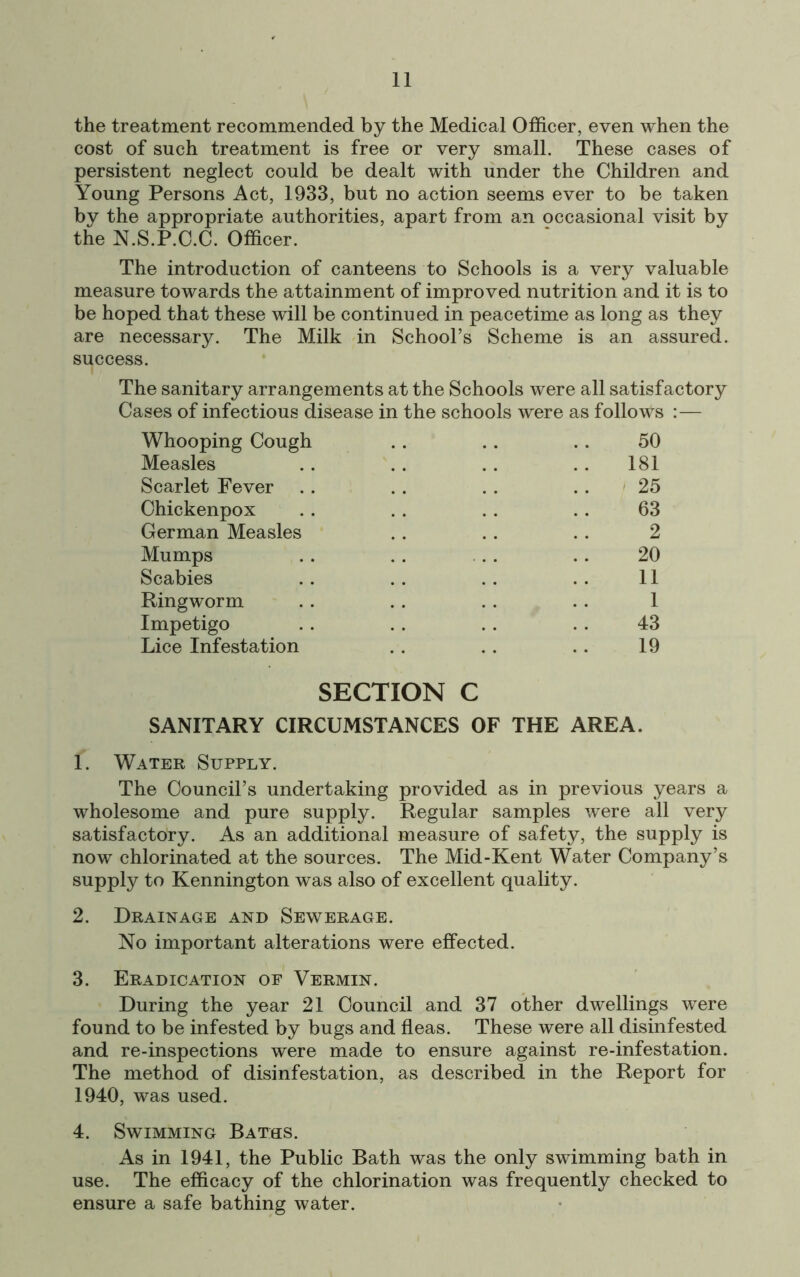 the treatment recommended by the Medical Officer, even when the cost of such treatment is free or very small. These cases of persistent neglect could be dealt with under the Children and Young Persons Act, 1933, but no action seems ever to be taken by the appropriate authorities, apart from an occasional visit by the N.S.P.C.C. Officer. The introduction of canteens to Schools is a very valuable measure towards the attainment of improved nutrition and it is to be hoped that these will be continued in peacetime as long as they are necessary. The Milk in School’s Scheme is an assured, success. The sanitary arrangements at the Schools were all satisfactory Cases of infectious disease in the schools were as follows :— Whooping Cough Measles Scarlet Fever Ohickenpox German Measles Mumps Scabies Ringworm Impetigo Lice Infestation 50 181 25 63 2 20 11 1 43 19 SECTION C SANITARY CIRCUMSTANCES OF THE AREA. 1. Water Supply. The Council’s undertaking provided as in previous years a wholesome and pure supply. Regular samples were all very satisfactory. As an additional measure of safety, the supply is now chlorinated at the sources. The Mid-Kent Water Company’s supply to Kennington was also of excellent quality. 2. Drainage and Sewerage. No important alterations were effected. 3. Eradication of Vermin. During the year 21 Council and 37 other dwellings were found to be infested by bugs and fleas. These were all disinfested and re-inspections were made to ensure against re-infestation. The method of disinfestation, as described in the Report for 1940, was used. 4. Swimming Baths. As in 1941, the Public Bath was the only swimming bath in use. The efficacy of the chlorination was frequently checked to ensure a safe bathing water.