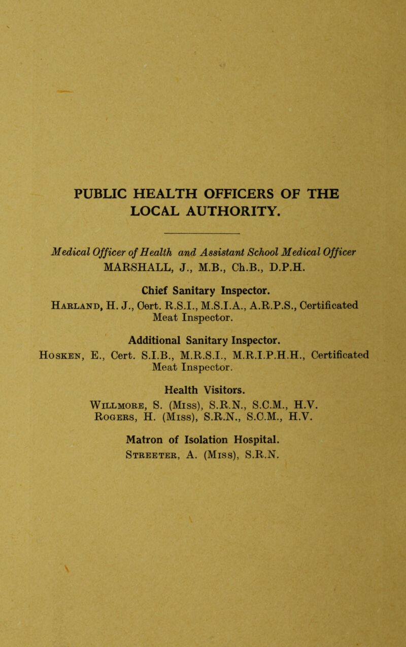 PUBLIC HEALTH OFFICERS OF THE LOCAL AUTHORITY. Medical Officer of Health and Assistant School Medical Officer MARSHALL, J., M.B., Ch.B., D.P.H. Chief Sanitary Inspector. Haeland, H. J., Oert. R.S.I., M.S.I.A., A.R.P.S., Certificated Meat Inspector. Additional Sanitary Inspector. Hosken, E., Cert. S.I.B., M.R.S.I., M.R.I.P.H.H., Certificated Meat Inspector. Health Visitors. WiLLMORE, S. (Miss), S.R.N., S.C.M., H.V. Rogers, H. (Miss), S.R.N., S.C.M., H.V. Matron of Isolation Hospital. Streeter, A. (Miss), S.R.N.
