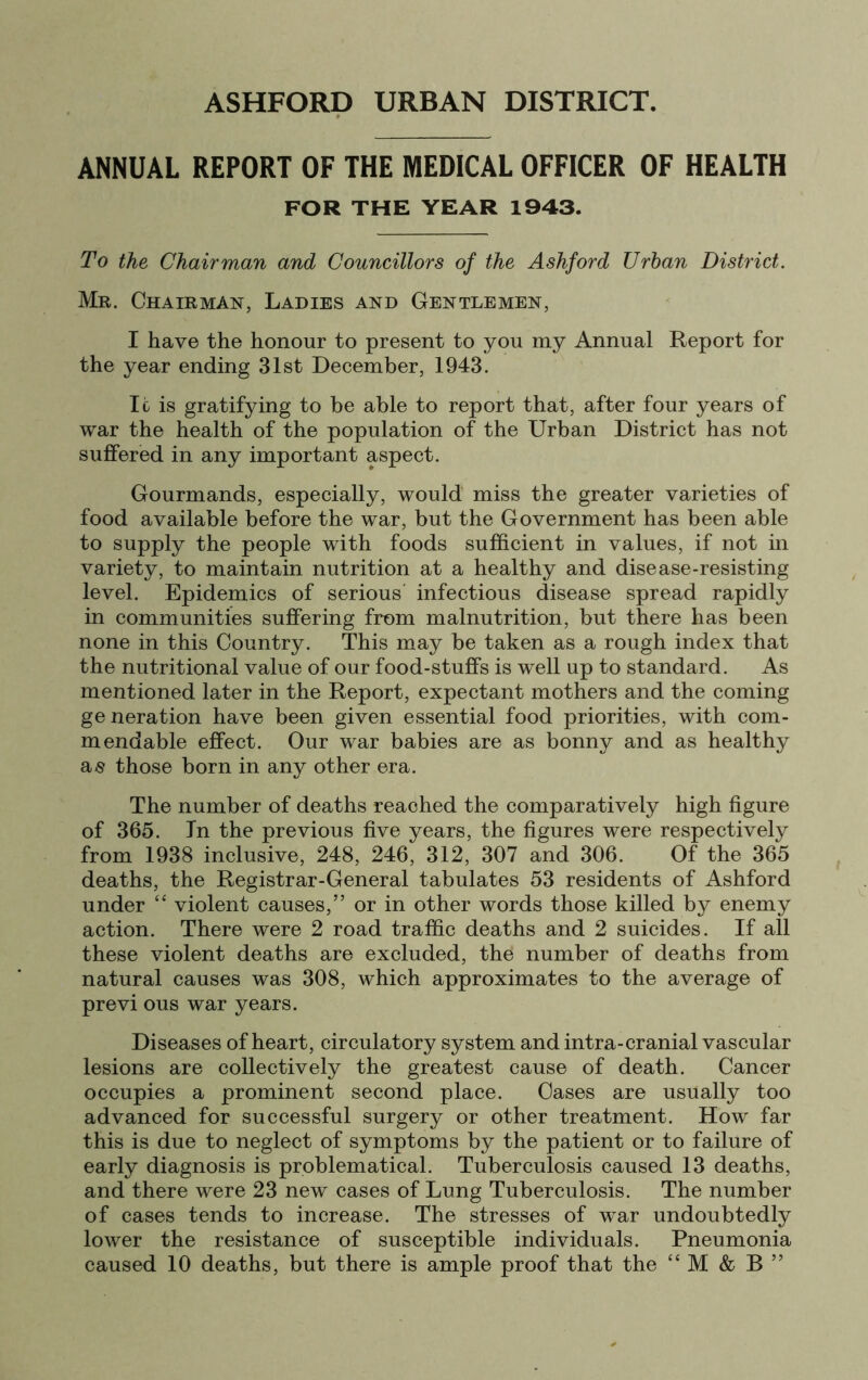 ASHFORD URBAN DISTRICT. ANNUAL REPORT OF THE MEDICAL OFFICER OF HEALTH FOR THE YEAR 1943. To the Chairman and Councillors of the Ashford Urban District. Mr. Chairman, Ladies and Gentlemen, I have the honour to present to you my Annual Report for the year ending 31st December, 1943. Ic is gratifying to be able to report that, after four years of war the health of the population of the Urban District has not suffered in any important aspect. Gourmands, especially, would miss the greater varieties of food available before the war, but the Government has been able to supply the people with foods sufficient in values, if not in variety, to maintain nutrition at a healthy and disease-resisting level. Epidemics of serious infectious disease spread rapidly in communities suffering from malnutrition, but there has been none in this Country. This may be taken as a rough index that the nutritional value of our food-stuffs is well up to standard. As mentioned later in the Report, expectant mothers and the coming generation have been given essential food priorities, with com- mendable effect. Our war babies are as bonny and as healthy a^s those born in any other era. The number of deaths reached the comparatively high figure of 365. In the previous five years, the figures were respectively from 1938 inclusive, 248, 246, 312, 307 and 306. Of the 365 deaths, the Registrar-General tabulates 53 residents of Ashford under “ violent causes,” or in other words those killed by enemy action. There were 2 road traffic deaths and 2 suicides. If all these violent deaths are excluded, the number of deaths from natural causes was 308, which approximates to the average of previ ous war years. Diseases of heart, circulatory system and intra-cranial vascular lesions are collectively the greatest cause of death. Cancer occupies a prominent second place. Cases are usually too advanced for successful surgery or other treatment. How far this is due to neglect of symptoms by the patient or to failure of early diagnosis is problematical. Tuberculosis caused 13 deaths, and there were 23 new cases of Lung Tuberculosis. The number of cases tends to increase. The stresses of war undoubtedly lower the resistance of susceptible individuals. Pneumonia
