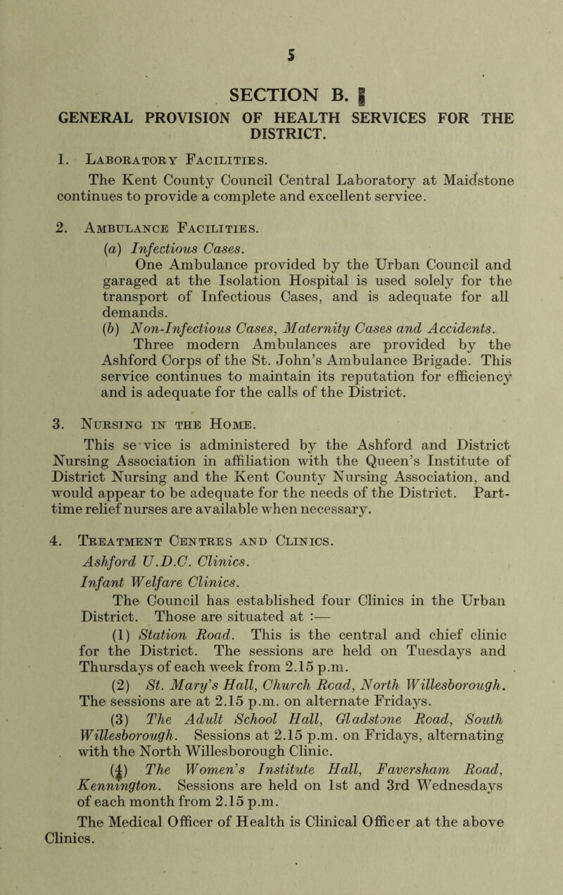 s SECTION B. I GENERAL PROVISION OF HEALTH SERVICES FOR THE DISTRICT. 1. Laboratory Facilities. The Kent County Council Central Laboratory at Maidstone continues to provide a complete and excellent service. 2. Ambulance Facilities. (а) Infectious Cases. One Ambulance provided by the Urban Council and garaged at the Isolation Hospital is used solely for the transport of Infectious Cases, and is adequate for all demands. (б) Non-Infectious Cases, Maternity Cases and Accidents. Three modern Ambulances are provided by the Ashford Corps of the St. John’s Ambulance Brigade. This service continues to maintain its reputation for efficiency and is adequate for the calls of the District. 3. Nursing in the Home. This service is administered by the Ashford and District Nursing Association in affiliation with the Queen’s Institute of District Nursing and the Kent County Nursing Association, and would appear to be adequate for the needs of the District. Part- time relief nurses are available when necessary. 4. Treatment Centres and Clinics. Ashford U.D.C. Clinics. Infant Welfare Clinics. The Council has established four Clinics in the Urban District. Those are situated at :— (1) Station Road. This is the central and chief clinic for the District. The sessions are held on Tuesdays and Thursdays of each week from 2.15 p.m. (2) St. Mary's Hall, Church Read, North Willesborough. The sessions are at 2.15 p.m. on alternate Fridays. (3) The Adult School Hall, Gladstone Road, South Willesborough. Sessions at 2.15 p.m. on Fridays, alternating . with the North Willesborough Clinic. (^) The Women's Institute Hall, Faversham Road, Kennington. Sessions are held on 1st and 3rd Wednesdays of each month from 2.15 p.m. The Medical Officer of Health is Clinical Officer at the above Clinics.