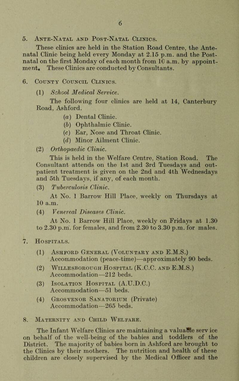 5. Ante-Natal and Post-Natal Clinics. These clinics are held in the Station Road Centre, the Ante- natal Clinic being held every Monday at 2.15 p.m. and the Post- natal on the first Monday of each month from IG a.m. by appoint- ment# These Clinics are conducted by Consultants. 6. County Council Clinics. (1) School Medical Service. The following four clinics are held at 14, Canterbury Road, Ashford. (а) Dental Clinic. (б) Ophthalmic Clinic. (c) Ear, Nose and Throat Clinic. {d) Minor Ailment Clinic. (2) Orthopaedic Clinic. This is held in the Welfare Centre, Station Road. The Consultant attends on the 1st and 3rd Tuesdays and out- patient treatment is given on the 2nd and 4th Wednesdays and 5th Tuesdays, if any, of each month. (3) Tuberculosis Clinic. At No. 1 Barrow Hill Place, weekly on Thursdays at 10 a.m. (4) Venereal Diseases Clinic. At No. 1 Barrow Hill Place, weekly on Fridays at 1.30 to 2.30 p.m. for females, and from 2.30 to 3.30 p.m. for males. 7. Hospitals. (1) Ashford General (Voluntary and E.M.S.) Accommodation (peace-time)—approximately 90 beds. (2) WiLLESBOROUGH HOSPITAL (K.C.C. AND E.M.S.) Accommodation—212 beds. (3) Isolation Hospital (A.U.D.C.) Accommodation—51 beds. (4) Grosvenor Sanatorium (Private) Accommodation—265 beds. 8. Maternity and Child Welfare. The Infant Welfare Clinics are maintaining a valuaMe serv ice on behalf of the well-being of the babies and toddlers of the District. The majority of babies born in Ashford are brought to the Clinics by their mothers. The nutrition and health of these children are closely supervised by the Medical Officer and the