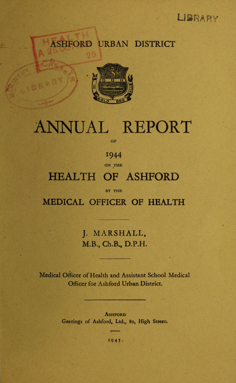 library ANNUAL REPORT OF 1944 ON THE HEALTH OF ASHFORD BY THE MEDICAL OFFICER OF HEALTH J. MARSHALL, M.B., Ch.B., D.P.H. Medical Officer of Health and Assistant School Medical Officer for Ashford Urban District. Ashford Geerings of Ashford, Ltd., 80, High Street; 1945 •