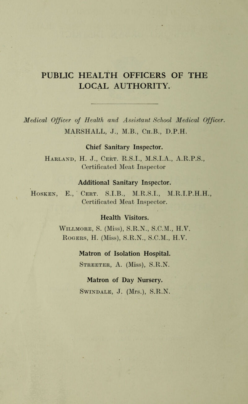 PUBLIC HEALTH OFFICERS OF THE LOCAL AUTHORITY. Medical Officer of Health and Assistant School Medical Officer. MARSHALL, J., M.B., Ch.B., D.P.H. Chief Sanitary Inspector. Harland, H. J., Cert. R.S.I., M.S.I.A., A.R.P.S., Certificated Meat Inspector Additional Sanitary Inspector. Hosken, E., Cert. S.I.B., M.R.S.I., M.R.I.P.H.H., Certificated Meat Inspector. Health Visitors. Willmore, S. (Miss), S.R.N., S.C.M., H.V. Rogers, H. (Miss), S.R.N., S.C.M., H.V. Matron of Isolation Hospital. Streeter, A. (Miss), S.R.N. Matron of Day Nursery. Swindale, J. (Mrs.), S.R.N.
