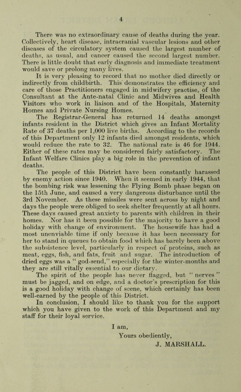 There was no extraordinary cause of deaths during the year. Collectively, heart disease, intracranial vascular lesions and other diseases of the circulatory system caused the largest number of deaths, as usual, and cancer caused the second largest number. There is little doubt that early diagnosis and immediate treatment would save or prolong many lives. It is very pleasing to record that no mother died directly or indirectly from childbirth. This demonstrates the efficiency and care of those Practitioners engaged in midwifery practise, of the Consultant at the Ante-natal Clinic and Midwives and Health Visitors who work in liaison and of the Hospitals, Maternity Homes and Private Nursing Homes. The Registrar-General has returned 14 deaths amongst infants resident in the District which gives an Infant Mortality Rate of 37 deaths per 1,000 live births. According to the records of this Department only 12 infants died amongst residents, which would reduce the rate to 32. The national rate is 46 for 1944. Either of these rates may be considered fairly satisfactory. The Infant Welfare Clinics play a big role in the prevention of infant deaths. The people of this District have been constantly harassed by enemy action since 1940. When it seemed in early 1944, that the bombing risk was lessening the Flying Bomb phase began on the 15th June, and caused a very dangerous disturbance until the 3rd November. As these missiles were sent across by night and days the people were obliged to seek shelter frequently at all hours. These days caused great anxiety to parents with children in their homes. Nor has it been possible for the majority to have a good holiday with change of environment. The housewife has had a most unenviable time if only because it has been necessary for her to stand in queues to obtain food which has barely been above the subsistence level, particularly in respect of proteins, such as meat, eggs, fish, and fats, fruit and sugar. The introduction of dried eggs was a “ god-send,” especially for the winter-months and they are still vitally essential to our dietary. The spirit of the people has never flagged, but “ nerves ” must be jagged, and on edge, and a doctor’s prescription for this is a good holiday with change of scene, which certainly has been well-earned by the people of this District. In conclusion, I should like to thank you for the support which you have given to the work of this Department and my staff for their loyal service. I am, Yours obediently, J. MARSHALL.